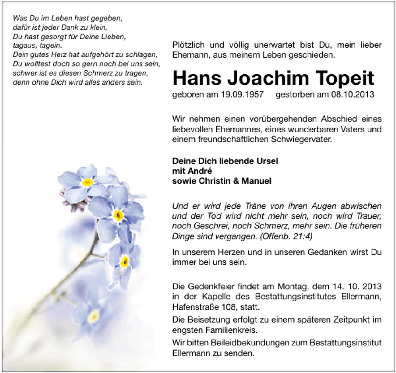 <p>Was Du im Leben hast gegeben,<br />dafür ist jeder Dank zu klein,<br />Du hast gesorgt für Deine Lieben,<br />tagaus, tagein.<br />Dein gutes Herz hat aufgehört zu schlagen,<br />Du wolltest doch so gern noch bei uns sein,<br />schwer ist es diesen Schmerz zu tragen,<br />denn ohne Dich wird alles anders sein.</p><p>Plötzlich und völlig unerwartet bist Du, mein lieber<br />Ehemann, aus meinem Leben geschieden.</p><p>Hans Joachim Topeit<br />geboren am 19.09.1957</p><p>gestorben am 08.10.2013</p><p>Wir nehmen einen vorübergehenden Abschied eines<br />liebevollen Ehemannes, eines wunderbaren Vaters und<br />einem freundschaftlichen Schwiegervater.<br />Deine Dich liebende Ursel<br />mit André<br />sowie Christin &amp; Manuel<br />Und er wird jede Träne von ihren Augen abwischen<br />und der Tod wird nicht mehr sein, noch wird Trauer,<br />noch Geschrei, noch Schmerz, mehr sein. Die früheren<br />Dinge sind vergangen. (Offenb. 21:4)<br />In unserem Herzen und in unseren Gedanken wirst Du<br />immer bei uns sein.<br />Die Gedenkfeier ﬁndet am Montag, dem 14. 10. 2013<br />in der Kapelle des Bestattungsinstitutes Ellermann,<br />Hafenstraße 108, statt.<br />Die Beisetzung erfolgt zu einem späteren Zeitpunkt im<br />engsten Familienkreis.<br />Wir bitten Beileidbekundungen zum Bestattungsinstitut<br />Ellermann zu senden.</p>
