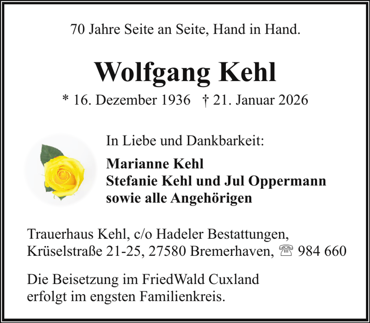 <p>70 Jahre Seite an Seite, Hand in Hand.</p><p>Wolfgang Kehl</p><p>* 16. Dezember 1936 † 21. Januar 2026<br />In Liebe und Dankbarkeit:<br />Marianne Kehl<br />Stefanie Kehl und Jul Oppermann<br />sowie alle Angehörigen<br />Trauerhaus Kehl, c/o Hadeler Bestattungen,<br />Krüselstraße 21-25, 27580 Bremerhaven, ' 984 660<br />Die Beisetzung im FriedWald Cuxland<br />erfolgt im engsten Familienkreis.</p>