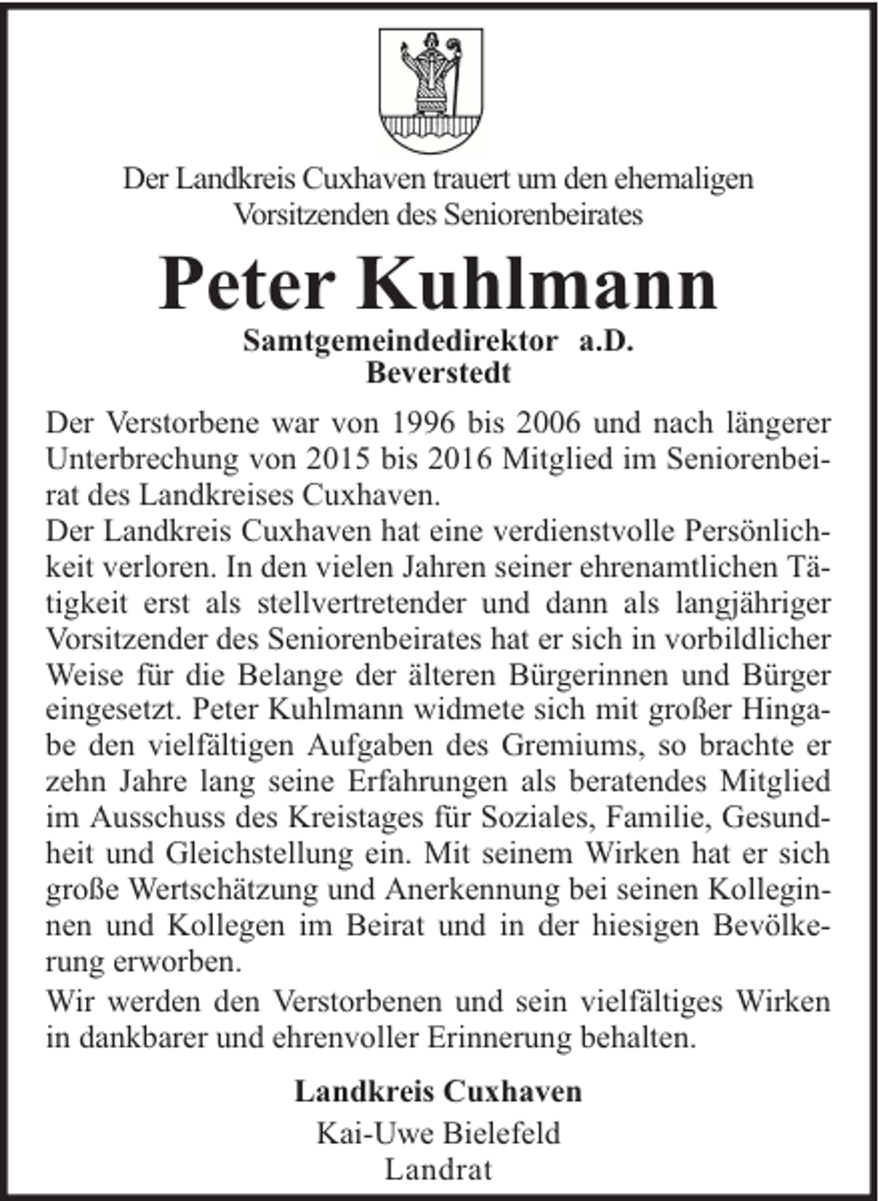 <p>Der Landkreis Cuxhaven trauert um den ehemaligen<br />Vorsitzenden des Seniorenbeirates</p>
<p>Peter Kuhlmann<br />Samtgemeindedirektor a.D.<br />Beverstedt</p>
<p>Der Verstorbene war von 1996 bis 2006 und nach längerer<br />Unterbrechung von 2015 bis 2016 Mitglied im Seniorenbeirat des Landkreises Cuxhaven.<br />Der Landkreis Cuxhaven hat eine verdienstvolle Persönlichkeit verloren. In den vielen Jahren seiner ehrenamtlichen Tätigkeit erst als stellvertretender und dann als langjähriger<br />Vorsitzender des Seniorenbeirates hat er sich in vorbildlicher<br />Weise für die Belange der älteren Bürgerinnen und Bürger<br />eingesetzt. Peter Kuhlmann widmete sich mit großer Hingabe den vielfältigen Aufgaben des Gremiums, so brachte er<br />zehn Jahre lang seine Erfahrungen als beratendes Mitglied<br />im Ausschuss des Kreistages für Soziales, Familie, Gesundheit und Gleichstellung ein. Mit seinem Wirken hat er sich<br />große Wertschätzung und Anerkennung bei seinen Kolleginnen und Kollegen im Beirat und in der hiesigen Bevölkerung erworben.<br />Wir werden den Verstorbenen und sein vielfältiges Wirken<br />in dankbarer und ehrenvoller Erinnerung behalten.<br />Landkreis Cuxhaven<br />Kai-Uwe Bielefeld<br />Landrat</p>