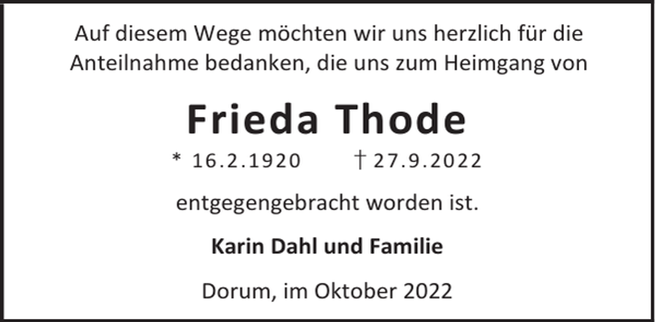 <p>Auf diesem Wege möchten wir uns herzlich für die<br />Anteilnahme bedanken, die uns zum Heimgang von</p><p>Frieda Thode</p><p>* 16 .2 .1 92 0</p><p>† 2 7. 9. 20 22</p><p>entgegengebracht worden ist.<br />Karin Dahl und Familie<br />Dorum, im Oktober 2022</p>