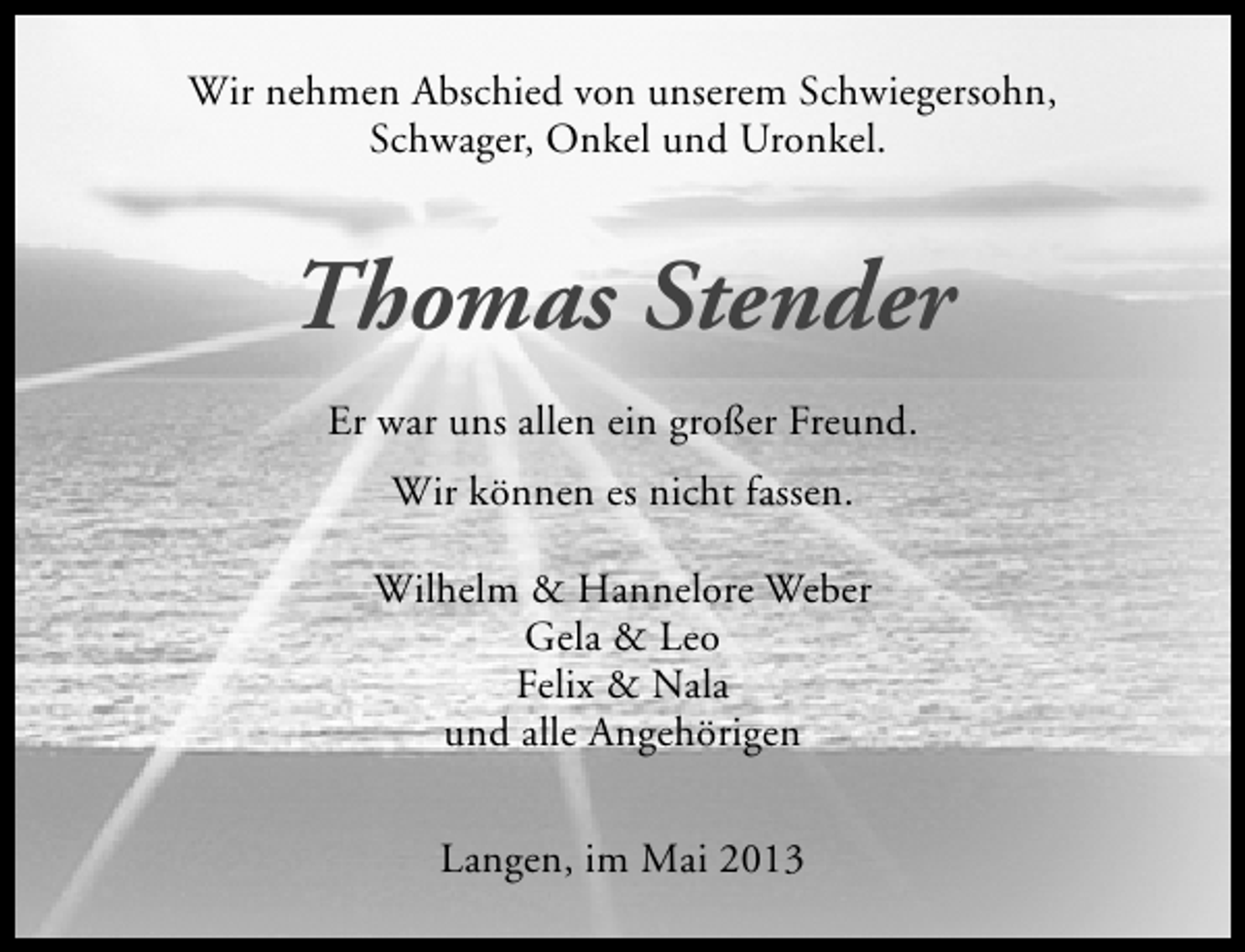 <p>Wir nehmen Abschied von unserem Schwiegersohn,<br />Schwager, Onkel und Uronkel.</p><p>Thomas Stender<br />Er war uns allen ein großer Freund.<br />Wir können es nicht fassen.<br />Wilhelm &amp; Hannelore Weber<br />Gela &amp; Leo<br />Felix &amp; Nala<br />und alle Angehörigen<br />Langen, im Mai 2013</p>