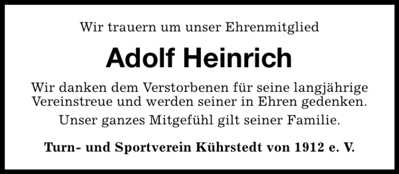 <p>Wir trauern um unser Ehrenmitglied</p><p>Adolf Heinrich<br />Wir danken dem Verstorbenen für seine langjährige<br />Vereinstreue und werden seiner in Ehren gedenken.<br />Unser ganzes Mitgefühl gilt seiner Familie.<br />Turn- und Sportverein Kührstedt von 1912 e. V.</p>