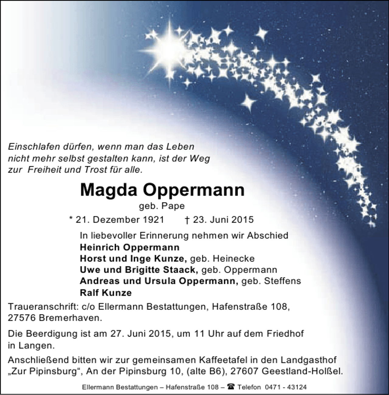 <p>Einschlafen dürfen, wenn man das Leben<br />nicht mehr selbst gestalten kann, ist der Weg<br />zur Freiheit und Trost für alle.</p><p>Magda Oppermann</p><p>geb. Pape<br />* 21. Dezember 1921<br />† 23. Juni 2015<br />In liebevoller Erinnerung nehmen wir Abschied<br />Heinrich Oppermann<br />Horst und Inge Kunze, geb. Heinecke<br />Uwe und Brigitte Staack, geb. Oppermann<br />Andreas und Ursula Oppermann, geb. Steffens<br />Ralf Kunze<br />Traueranschrift: c/o Ellermann Bestattungen, Hafenstraße 108,<br />27576 Bremerhaven.<br />Die Beerdigung ist am 27. Juni 2015, um 11 Uhr auf dem Friedhof<br />in Langen.<br />Anschließend bitten wir zur gemeinsamen Kaffeetafel in den Landgasthof<br />„Zur Pipinsburg“, An der Pipinsburg 10, (alte B6), 27607 Geestland-Holßel.<br />Ellermann Bestattungen – Hafenstraße 108 –  Telefon 0471 - 43124</p>