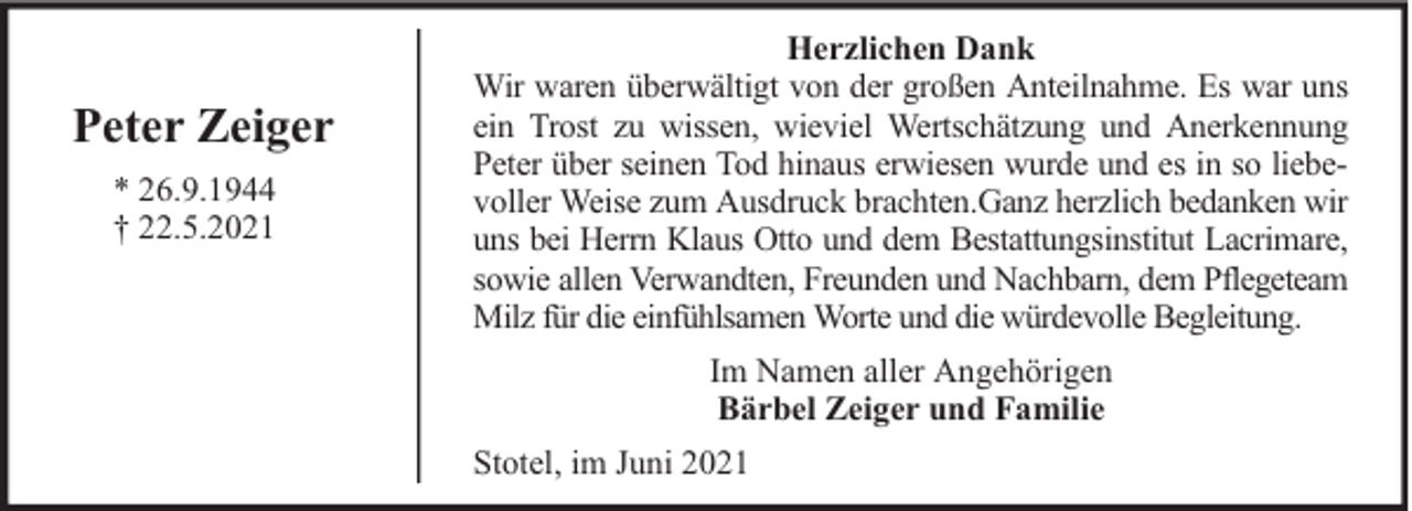 <p>Peter Zeiger<br />* 26.9.1944<br />† 22.5.2021</p><p>Herzlichen Dank<br />Wir waren überwältigt von der großen Anteilnahme. Es war uns<br />ein Trost zu wissen, wieviel Wertschätzung und Anerkennung<br />Peter über seinen Tod hinaus erwiesen wurde und es in so liebevoller Weise zum Ausdruck brachten.Ganz herzlich bedanken wir<br />uns bei Herrn Klaus Otto und dem Bestattungsinstitut Lacrimare,<br />sowie allen Verwandten, Freunden und Nachbarn, dem Pflegeteam<br />Milz für die einfühlsamen Worte und die würdevolle Begleitung.<br />Im Namen aller Angehörigen<br />Bärbel Zeiger und Familie<br />Stotel, im Juni 2021</p>
