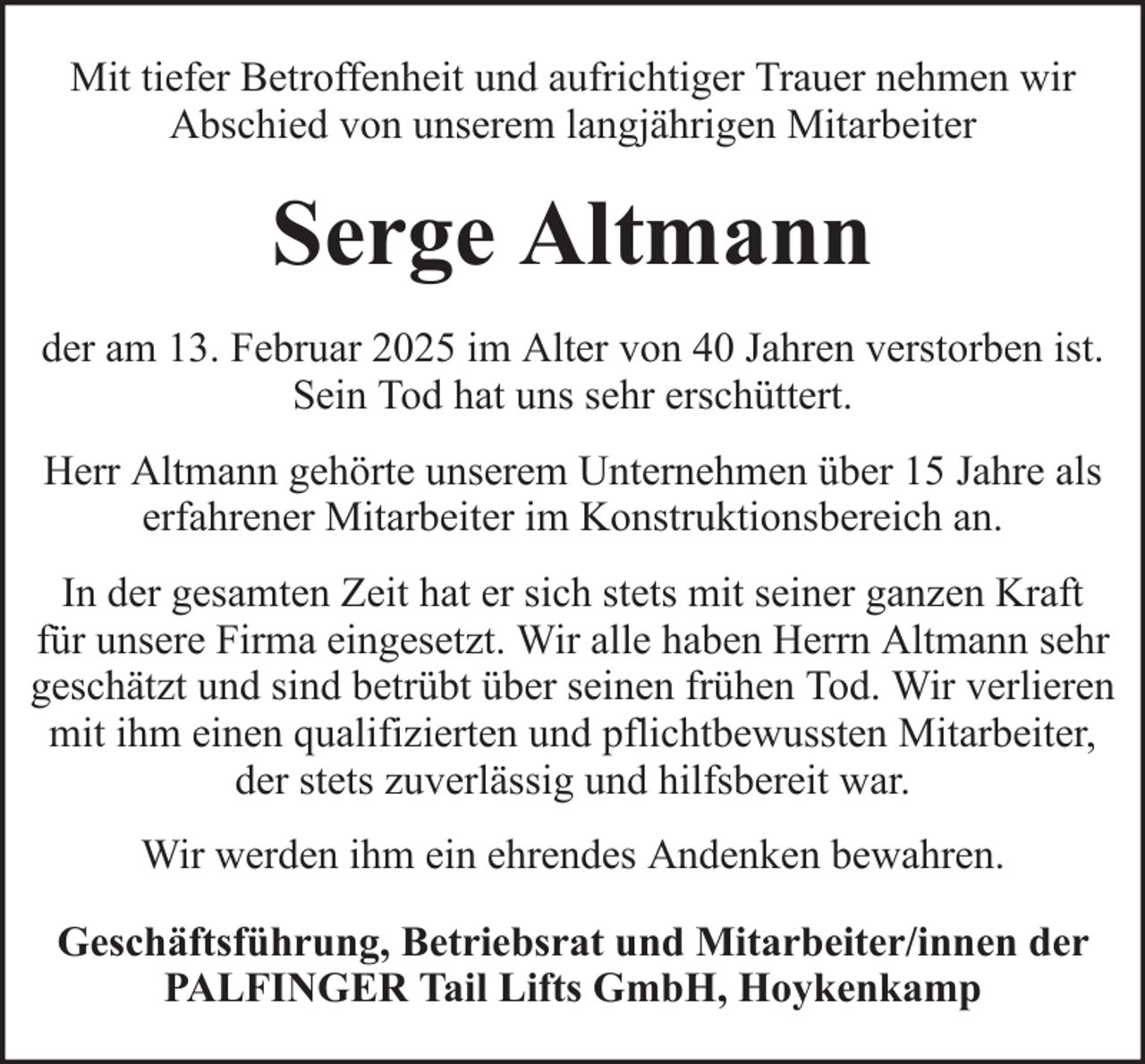 <p>Mit tiefer Betroffenheit und aufrichtiger Trauer nehmen wir<br />Abschied von unserem langjährigen Mitarbeiter</p><p>Serge Altmann<br />der am 13. Februar 2025 im Alter von 40 Jahren verstorben ist.<br />Sein Tod hat uns sehr erschüttert.<br />Herr Altmann gehörte unserem Unternehmen über 15 Jahre als<br />erfahrener Mitarbeiter im Konstruktionsbereich an.<br />In der gesamten Zeit hat er sich stets mit seiner ganzen Kraft<br />für unsere Firma eingesetzt. Wir alle haben Herrn Altmann sehr<br />geschätzt und sind betrübt über seinen frühen Tod. Wir verlieren<br />mit ihm einen qualifizierten und pflichtbewussten Mitarbeiter,<br />der stets zuverlässig und hilfsbereit war.<br />Wir werden ihm ein ehrendes Andenken bewahren.<br />Geschäftsführung, Betriebsrat und Mitarbeiter/innen der<br />PALFINGER Tail Lifts GmbH, Hoykenkamp</p>