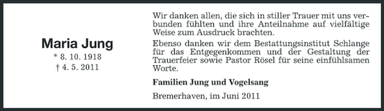 <p>Maria Jung<br />* 8. 10. 1918 † 4. 5. 2011</p><p>Wir danken allen, die sich in stiller Trauer mit uns verbunden fühlten und ihre Anteilnahme auf vielfältige Weise zum Ausdruck brachten. Ebenso danken wir dem Bestattungsinstitut Schlange für das Entgegenkommen und der Gestaltung der Trauerfeier sowie Pastor Rösel für seine einfühlsamen Worte. Familien Jung und Vogelsang Bremerhaven, im Juni 2011</p>