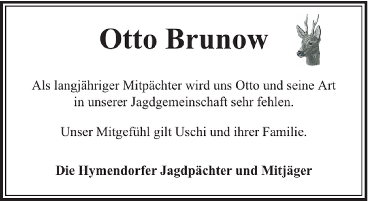 <p>Otto Brunow<br />Als langjähriger Mitpächter wird uns Otto und seine Art<br />in unserer Jagdgemeinschaft sehr fehlen.<br />Unser Mitgefühl gilt Uschi und ihrer Familie.<br />Die Hymendorfer Jagdpächter und Mitjäger</p>