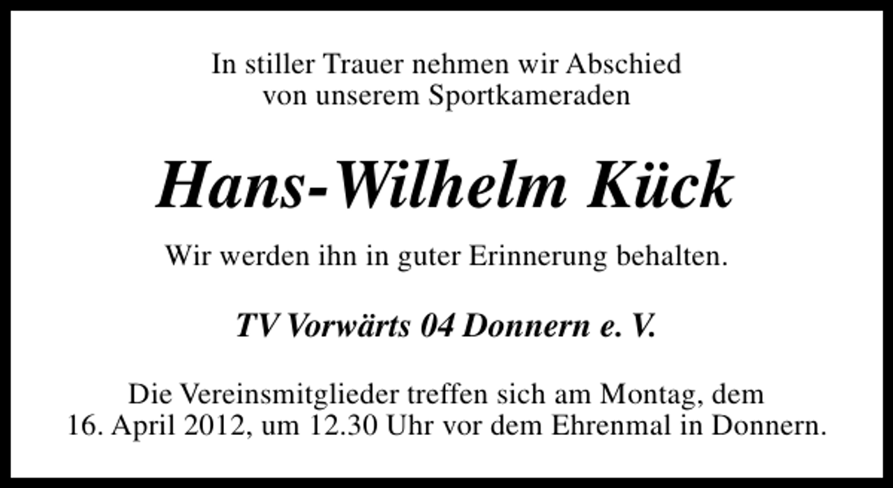 <p>In stiller Trauer nehmen wir Abschied<br />von unserem Sportkameraden</p><p>Hans-Wilhelm Kück<br />Wir werden ihn in guter Erinnerung behalten.</p><p>TV Vorwärts 04 Donnern e. V.<br />Die Vereinsmitglieder treffen sich am Montag, dem<br />16. April 2012, um 12.30 Uhr vor dem Ehrenmal in Donnern.</p>