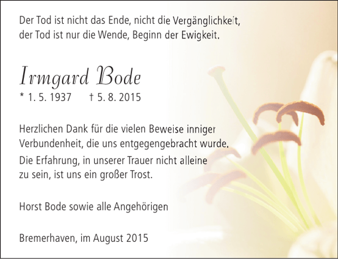 <p>Der Tod ist nicht das Ende, nicht die Vergänglichkeit,<br />der Tod ist nur die Wende, Beginn der Ewigkeit.</p><p>Irmgard Bode<br />* 1. 5. 1937</p><p>† 5. 8. 2015</p><p>Herzlichen Dank für die vielen Beweise inniger<br />w<br />Verbundenheit, die uns entgegengebracht wurde.<br />e<br />Die Erfahrung, in unserer Trauer nicht alleine<br />c<br />zu sein, ist uns ein großer Trost.<br />Horst Bode sowie alle Angehörigen<br />n<br />Bremerhaven, im August 2015</p>