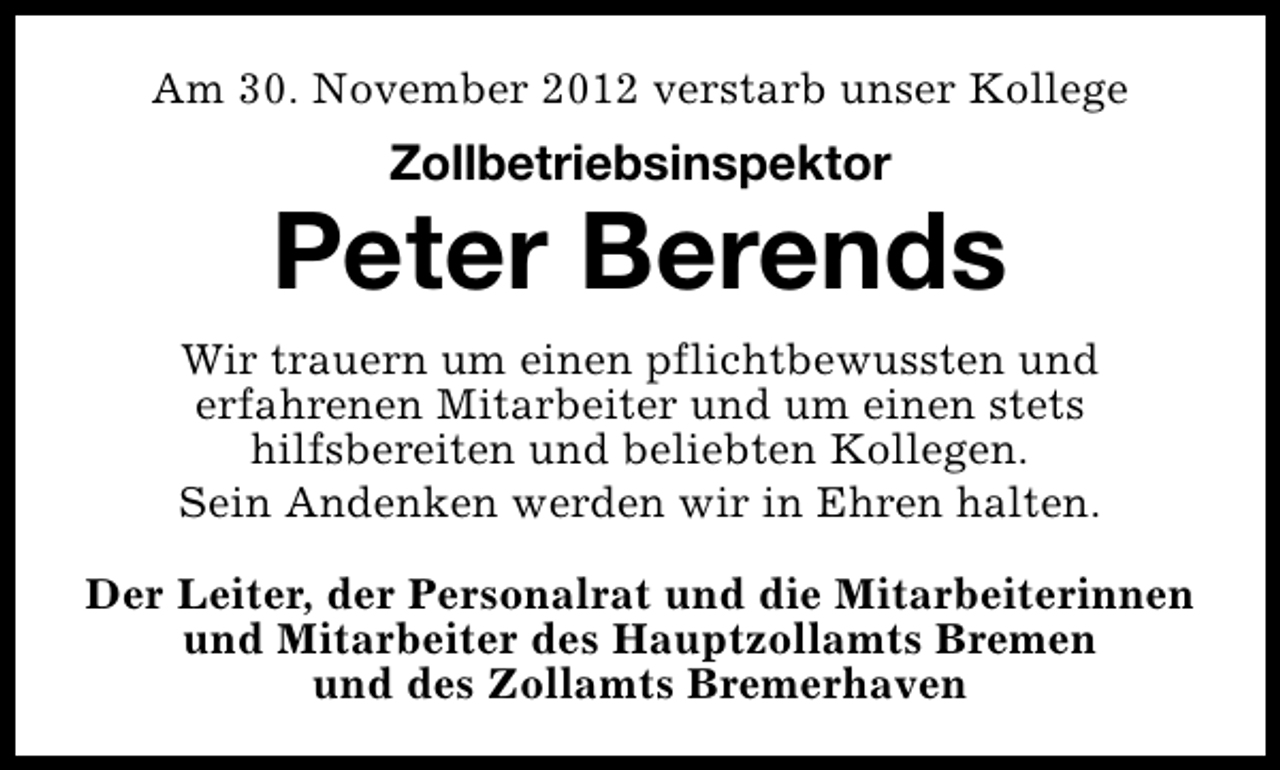 <p>Am 30. November 2012 verstarb unser Kollege</p><p>Zollbetriebsinspektor</p><p>Peter Berends<br />Wir trauern um einen pflichtbewussten und<br />erfahrenen Mitarbeiter und um einen stets<br />hilfsbereiten und beliebten Kollegen.<br />Sein Andenken werden wir in Ehren halten.<br />Der Leiter, der Personalrat und die Mitarbeiterinnen<br />und Mitarbeiter des Hauptzollamts Bremen<br />und des Zollamts Bremerhaven</p>