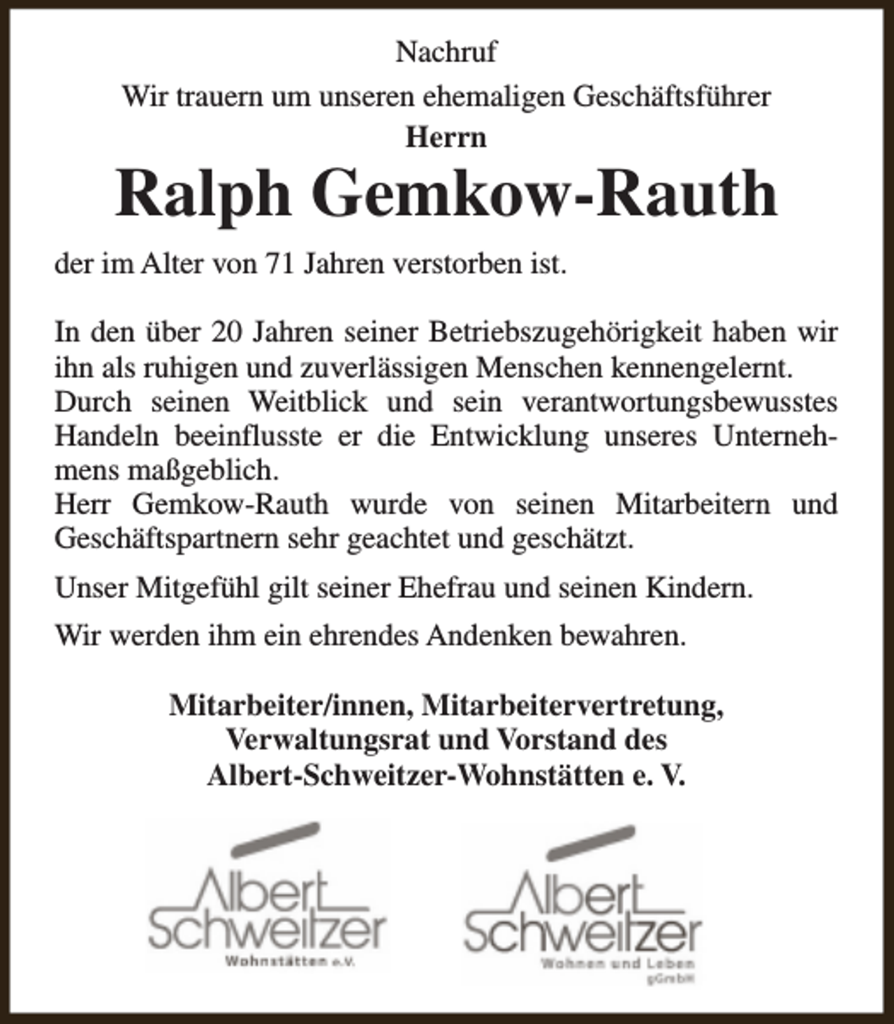 <p>Nachruf<br />Wir trauern um unseren ehemaligen Geschäftsführer<br />Herrn</p><p>Ralph Gemkow-Rauth<br />der im Alter von 71 Jahren verstorben ist.<br />In den über 20 Jahren seiner Betriebszugehörigkeit haben wir<br />ihn als ruhigen und zuverlässigen Menschen kennengelernt.<br />Durch seinen Weitblick und sein verantwortungsbewusstes<br />Handeln beeinflusste er die Entwicklung unseres Unternehmens maßgeblich.<br />Herr Gemkow-Rauth wurde von seinen Mitarbeitern und<br />Geschäftspartnern sehr geachtet und geschätzt.<br />Unser Mitgefühl gilt seiner Ehefrau und seinen Kindern.<br />Wir werden ihm ein ehrendes Andenken bewahren.<br />Mitarbeiter/innen, Mitarbeitervertretung,<br />Verwaltungsrat und Vorstand des<br />Albert-Schweitzer-Wohnstätten e. V.</p>