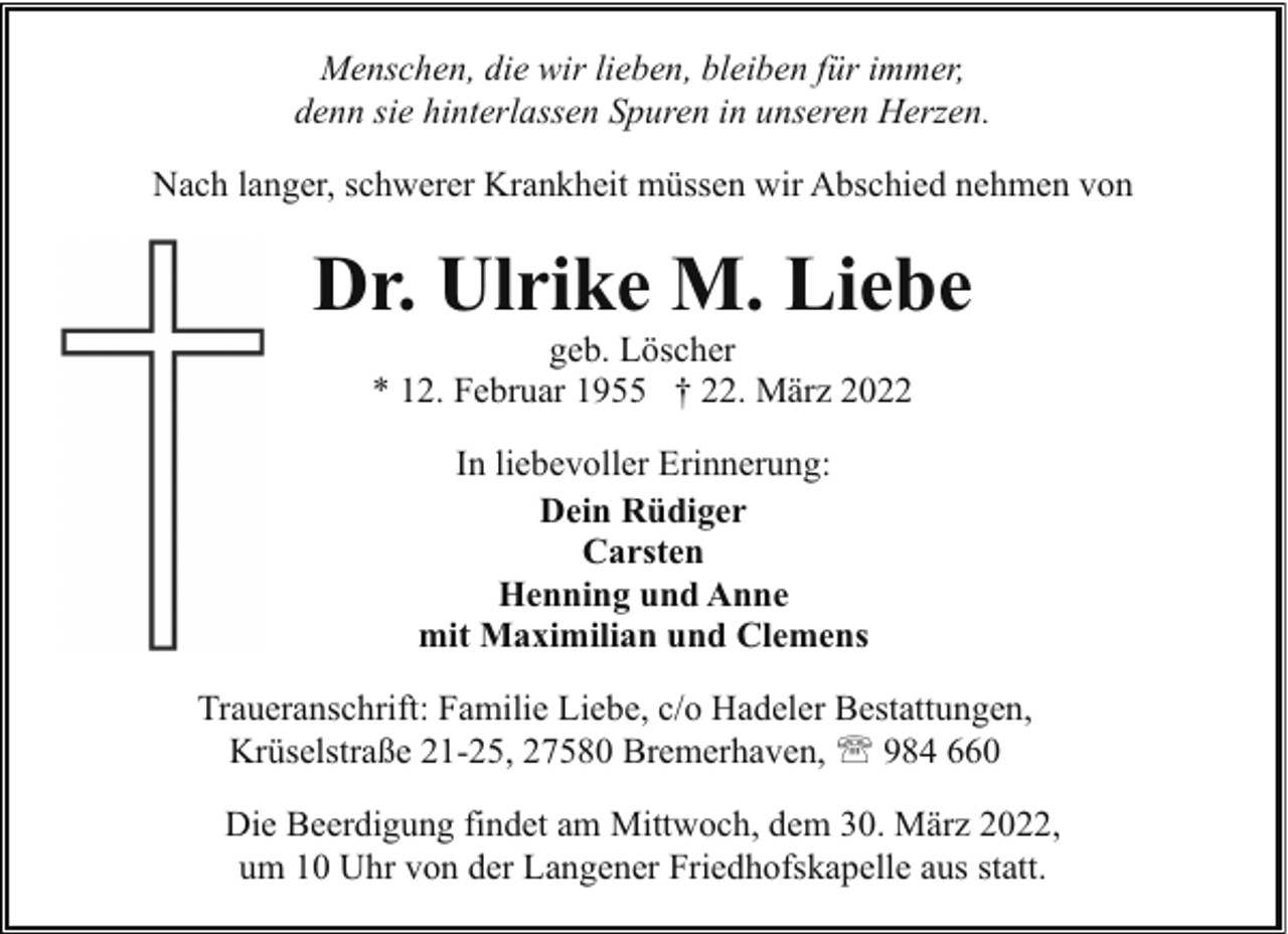 <p>Menschen, die wir lieben, bleiben für immer,<br />denn sie hinterlassen Spuren in unseren Herzen.<br />Nach langer, schwerer Krankheit müssen wir Abschied nehmen von</p><p>Dr. Ulrike M. Liebe<br />geb. Löscher<br />* 12. Februar 1955 † 22. März 2022<br />In liebevoller Erinnerung:<br />Dein Rüdiger<br />Carsten<br />Henning und Anne<br />mit Maximilian und Clemens<br />Traueranschrift: Familie Liebe, c/o Hadeler Bestattungen,<br />Krüselstraße 21-25, 27580 Bremerhaven, ' 984 660<br />Die Beerdigung findet am Mittwoch, dem 30. März 2022,<br />um 10 Uhr von der Langener Friedhofskapelle aus statt.</p>