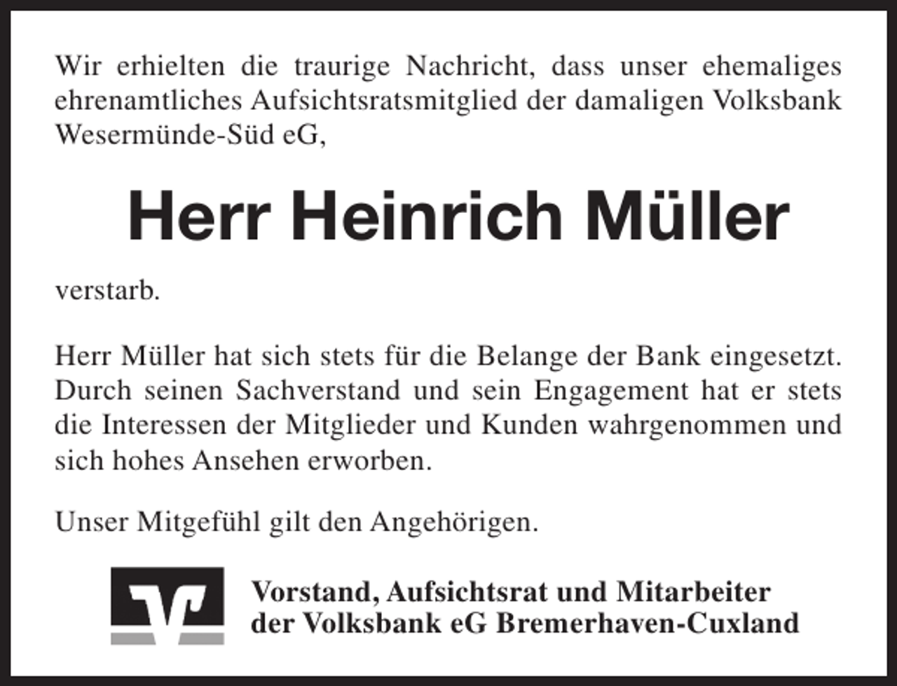 <p>Wir erhielten die traurige Nachricht, dass unser ehemaliges<br />ehrenamtliches Aufsichtsratsmitglied der damaligen Volksbank<br />Wesermünde-Süd eG,</p><p>Herr Heinrich Müller<br />verstarb.<br />Herr Müller hat sich stets für die Belange der Bank eingesetzt.<br />Durch seinen Sachverstand und sein Engagement hat er stets<br />die Interessen der Mitglieder und Kunden wahrgenommen und<br />sich hohes Ansehen erworben.<br />Unser Mitgefühl gilt den Angehörigen.<br />Vorstand, Aufsichtsrat und Mitarbeiter<br />der Volksbank eG Bremerhaven-Cuxland</p>