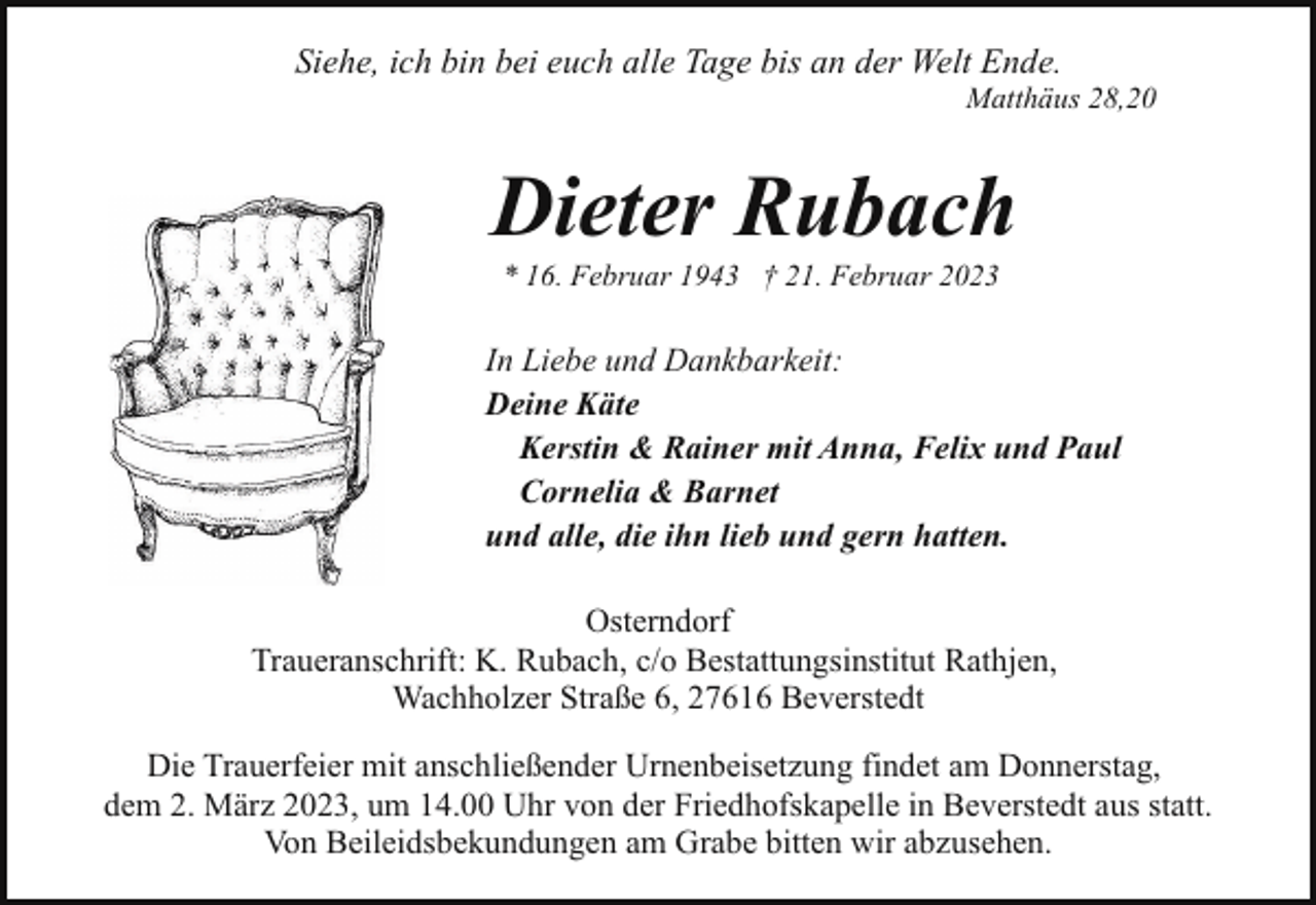 <p>Siehe, ich bin bei euch alle Tage bis an der Welt Ende.</p><p>Matthäus 28,20</p><p>Dieter Rubach<br />* 16. Februar 1943 † 21. Februar 2023</p><p>In Liebe und Dankbarkeit:<br />Deine Käte<br />Kerstin &amp; Rainer mit Anna, Felix und Paul<br />Cornelia &amp; Barnet<br />und alle, die ihn lieb und gern hatten.<br />Osterndorf<br />Traueranschrift: K. Rubach, c/o Bestattungsinstitut Rathjen,<br />Wachholzer Straße 6, 27616 Beverstedt<br />Die Trauerfeier mit anschließender Urnenbeisetzung findet am Donnerstag,<br />dem 2. März 2023, um 14.00 Uhr von der Friedhofskapelle in Beverstedt aus statt.<br />Von Beileidsbekundungen am Grabe bitten wir abzusehen.</p>