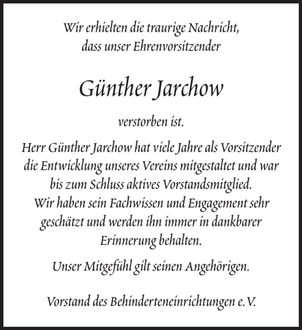 <p>Wir erhielten die traurige Nachricht,<br />dass unser Ehrenvorsitzender</p><p>Günther Jarchow<br />verstorben ist.<br />Herr Günther Jarchow hat viele Jahre als Vorsitzender<br />die Entwicklung unseres Vereins mitgestaltet und war<br />bis zum Schluss aktives Vorstandsmitglied.<br />Wir haben sein Fachwissen und Engagement sehr<br />geschätzt und werden ihn immer in dankbarer<br />Erinnerung behalten.<br />Unser Mitgefühl gilt seinen Angehörigen.<br />Vorstand des Behinderteneinrichtungen e.V.</p>