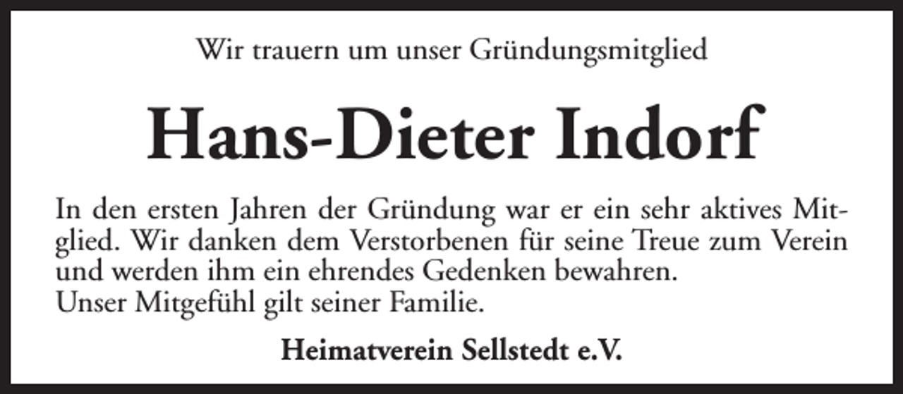 <p>Wir trauern um unser Gründungsmitglied</p><p>Hans-Dieter Indorf<br />In den ersten Jahren der Gründung war er ein sehr aktives Mitglied. Wir danken dem Verstorbenen für seine Treue zum Verein<br />und werden ihm ein ehrendes Gedenken bewahren.<br />Unser Mitgefühl gilt seiner Familie.<br />Heimatverein Sellstedt e.V.</p>
