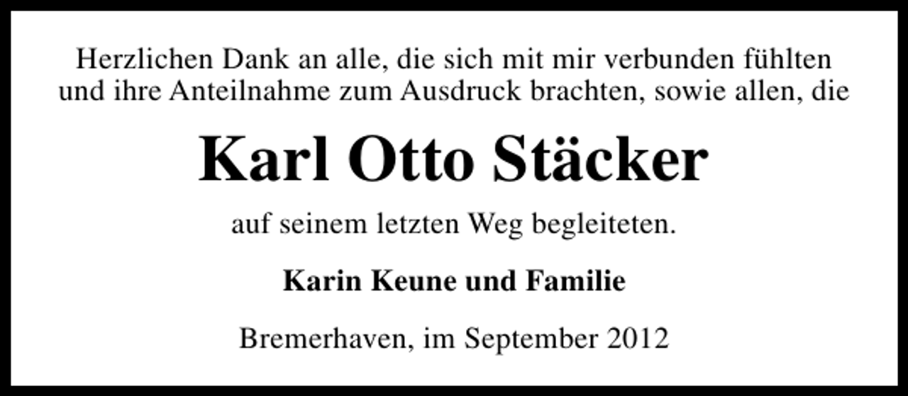 <p>Herzlichen Dank an alle, die sich mit mir verbunden fühlten<br />und ihre Anteilnahme zum Ausdruck brachten, sowie allen, die</p><p>Karl Otto Stäcker<br />auf seinem letzten Weg begleiteten.<br />Karin Keune und Familie<br />Bremerhaven, im September 2012</p>