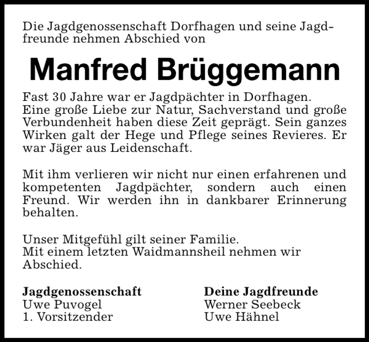 <p>Die Jagdgenossenschaft Dorfhagen und seine Jagdfreunde nehmen Abschied von</p><p>Fast 30 Jahre war er Jagdpächter in Dorfhagen.<br />Eine große Liebe zur Natur, Sachverstand und große<br />Verbundenheit haben diese Zeit geprägt. Sein ganzes<br />Wirken galt der Hege und Pflege seines Revieres. Er<br />war Jäger aus Leidenschaft.<br />Mit ihm verlieren wir nicht nur einen erfahrenen und<br />kompetenten Jagdpächter, sondern auch einen<br />Freund. Wir werden ihn in dankbarer Erinnerung<br />behalten.<br />Unser Mitgefühl gilt seiner Familie.<br />Mit einem letzten Waidmannsheil nehmen wir<br />Abschied.<br />Jagdgenossenschaft<br />Uwe Puvogel<br />1. Vorsitzender</p><p>Deine Jagdfreunde<br />Werner Seebeck<br />Uwe Hähnel</p>