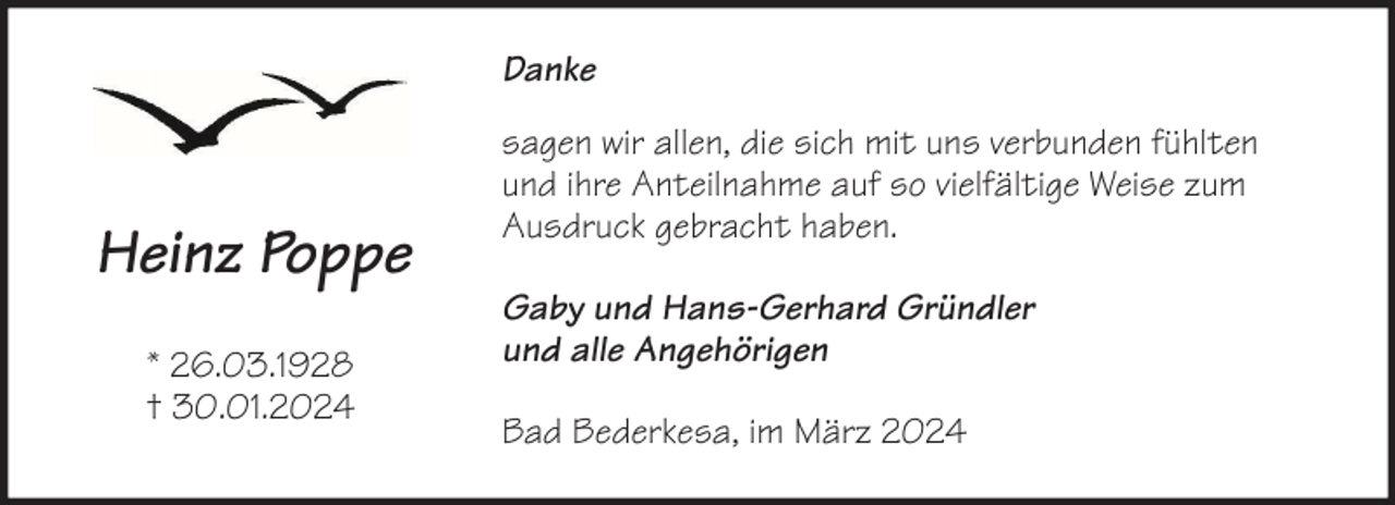 <p>Danke</p><p>Heinz Poppe<br />* 26.03.1928<br />† 30.01.2024</p><p>sagen wir allen, die sich mit uns verbunden fühlten<br />und ihre Anteilnahme auf so vielfältige Weise zum<br />Ausdruck gebracht haben.<br />Gaby und Hans-Gerhard Gründler<br />und alle Angehörigen<br />Bad Bederkesa, im März 2024</p>
