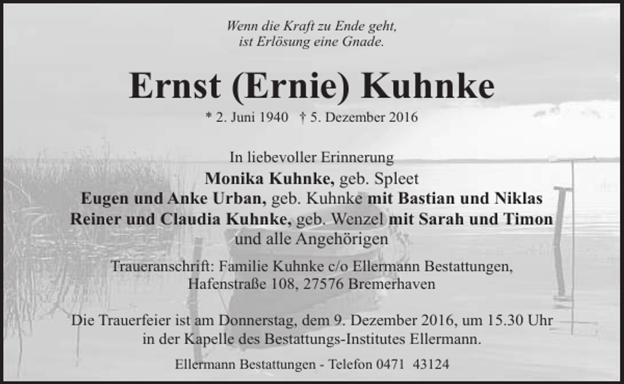 <p>Wenn die Kraft zu Ende geht,<br />ist Erlösung eine Gnade.</p><p>Ernst (Ernie) Kuhnke<br />* 2. Juni 1940 † 5. Dezember 2016</p><p>In liebevoller Erinnerung</p><p>Monika Kuhnke, geb. Spleet<br />Eugen und Anke Urban, geb. Kuhnke mit Bastian und Niklas<br />Reiner und Claudia Kuhnke, geb. Wenzel mit Sarah und Timon<br />und alle Angehörigen<br />Traueranschrift: Familie Kuhnke c/o Ellermann Bestattungen,<br />Hafenstraße 108, 27576 Bremerhaven<br />Die Trauerfeier ist am Donnerstag, dem 9. Dezember 2016, um 15.30 Uhr<br />in der Kapelle des Bestattungs-Institutes Ellermann.<br />Ellermann Bestattungen - Telefon 0471 43124</p>
