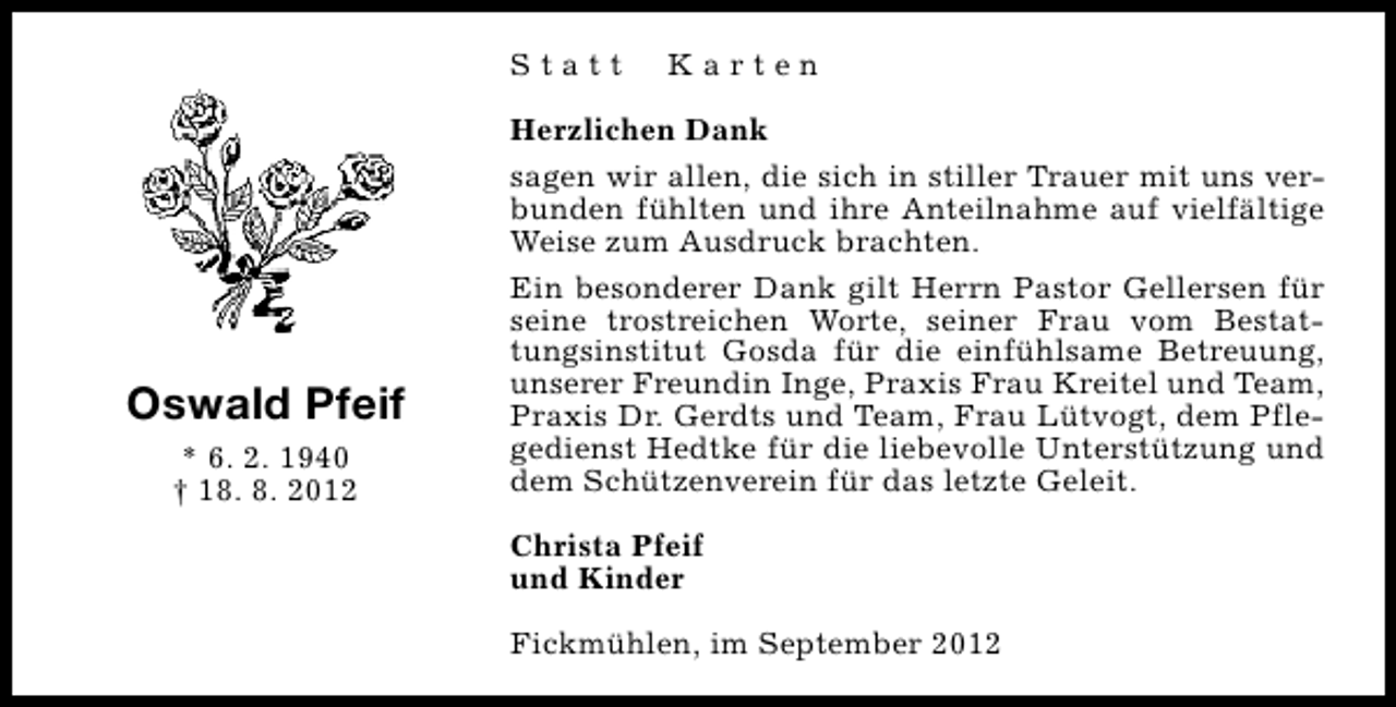 <p>Statt</p><p>Oswald Pfeif<br />* 6. 2. 1940<br />† 18. 8. 2012</p><p>Karten</p><p>Herzlichen Dank<br />sagen wir allen, die sich in stiller Trauer mit uns verbunden fühlten und ihre Anteilnahme auf vielfältige<br />Weise zum Ausdruck brachten.<br />Ein besonderer Dank gilt Herrn Pastor Gellersen für<br />seine trostreichen Worte, seiner Frau vom Bestattungsinstitut Gosda für die einfühlsame Betreuung,<br />unserer Freundin Inge, Praxis Frau Kreitel und Team,<br />Praxis Dr. Gerdts und Team, Frau Lütvogt, dem Pflegedienst Hedtke für die liebevolle Unterstützung und<br />dem Schützenverein für das letzte Geleit.<br />Christa Pfeif<br />und Kinder<br />Fickmühlen, im September 2012</p>
