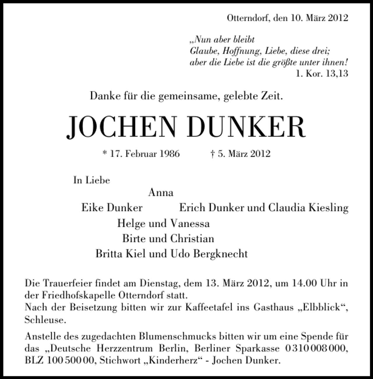 <p>Otterndorf, den 10. März 2012<br />„Nun aber bleibt<br />Glaube, Hoffnung, Liebe, diese drei;<br />aber die Liebe ist die größte unter ihnen!<br />1. Kor. 13,13</p>
<p>Danke für die gemeinsame, gelebte Zeit.</p>
<p>JOCHEN DUNKER<br />* 17. Februar 1986</p>
<p>In Liebe</p>
<p>† 5. März 2012</p>
<p>Anna</p>
<p>Eike Dunker<br />Erich Dunker und Claudia Kiesling<br />Helge und Vanessa<br />Birte und Christian<br />Britta Kiel und Udo Bergknecht<br />Die Trauerfeier findet am Dienstag, dem 13. März 2012, um 14.00 Uhr in<br />der Friedhofskapelle Otterndorf statt.<br />Nach der Beisetzung bitten wir zur Kaffeetafel ins Gasthaus „Elbblick“,<br />Schleuse.<br />Anstelle des zugedachten Blumenschmucks bitten wir um eine Spende für<br />das „Deutsche Herzzentrum Berlin, Berliner Sparkasse 0 3108 000,<br />BLZ 100 5, Stichwort „Kinderherz“ - Jochen Dunker.</p>