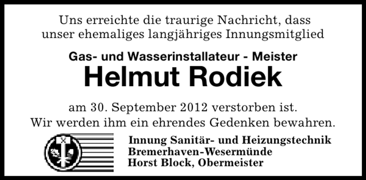 <p>Uns erreichte die traurige Nachricht, dass<br />unser ehemaliges langjähriges Innungsmitglied<br />Gas- und Wasserinstallateur - Meister</p><p>Helmut Rodiek</p><p>am 30. September 2012 verstorben ist.<br />Wir werden ihm ein ehrendes Gedenken bewahren.<br />Innung Sanitär- und Heizungstechnik<br />Bremerhaven-Wesermünde<br />Horst Block, Obermeister</p>