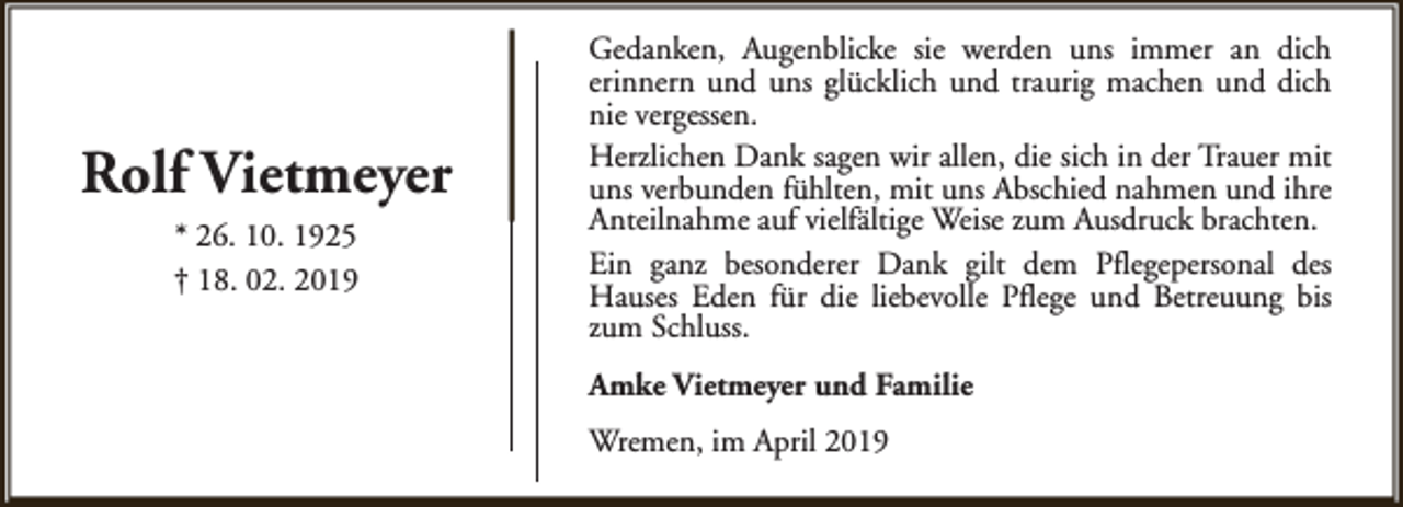 <p>Rolf Vietmeyer<br />* 26. 10. 1925<br />† 18. 02. 2019</p><p>Gedanken, Augenblicke sie werden uns immer an dich<br />erinnern und uns glücklich und traurig machen und dich<br />nie vergessen.<br />Herzlichen Dank sagen wir allen, die sich in der Trauer mit<br />uns verbunden fühlten, mit uns Abschied nahmen und ihre<br />Anteilnahme auf vielfältige Weise zum Ausdruck brachten.<br />Ein ganz besonderer Dank gilt dem Pflegepersonal des<br />Hauses Eden für die liebevolle Pflege und Betreuung bis<br />zum Schluss.<br />Amke Vietmeyer und Familie<br />Wremen, im April 2019</p>