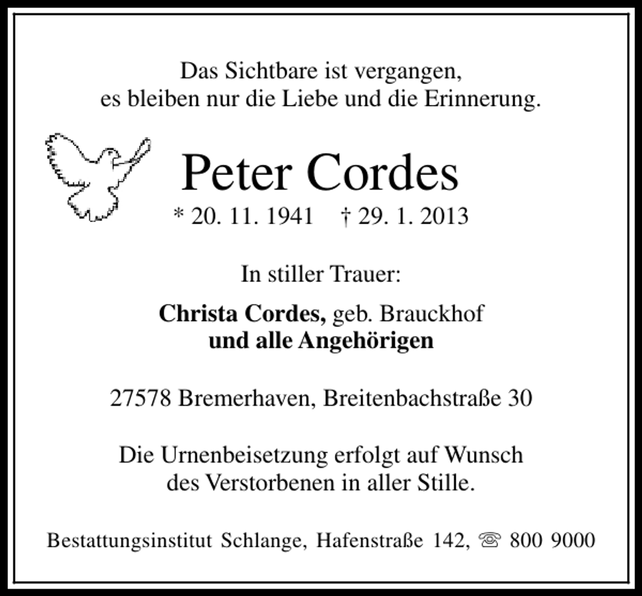 <p>Das Sichtbare ist vergangen,<br />es bleiben nur die Liebe und die Erinnerung.</p><p>Peter Cordes</p><p>* 20. 11. 1941</p><p>† 29. 1. 2013</p><p>In stiller Trauer:<br />Christa Cordes, geb. Brauckhof<br />und alle Angehörigen<br />27578 Bremerhaven, Breitenbachstraße 30<br />Die Urnenbeisetzung erfolgt auf Wunsch<br />des Verstorbenen in aller Stille.<br />Bestattungsinstitut Schlange, Hafenstraße 142, s 800 9000</p>