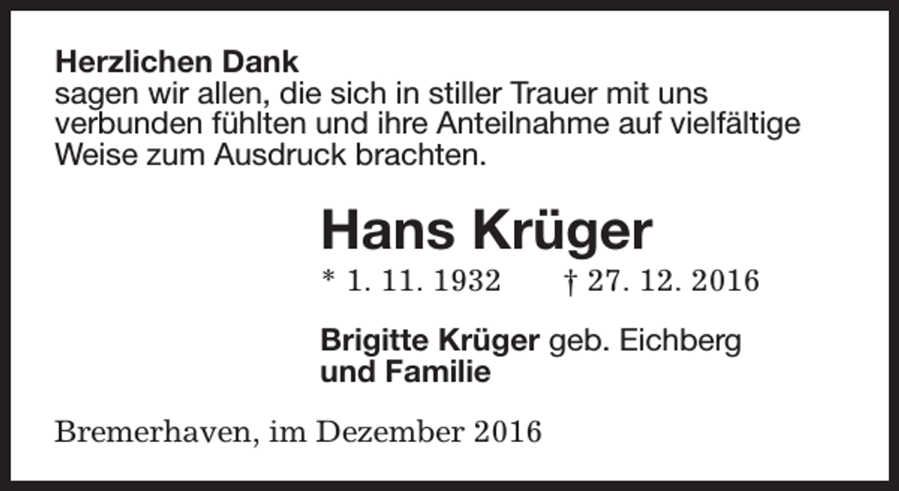 <p>Herzlichen Dank<br />sagen wir allen, die sich in stiller Trauer mit uns<br />verbunden fühlten und ihre Anteilnahme auf vielfältige<br />Weise zum Ausdruck brachten.</p><p>Hans Krüger<br />* 1. 11. 1932</p><p>† 27. 12. 2016</p><p>Brigitte Krüger geb. Eichberg<br />und Familie<br />Bremerhaven, im Dezember 2016</p>