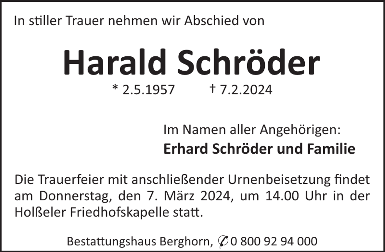 <p>In s!ller Trauer nehmen wir Abschied von</p><p>Harald Schröder<br />* 2.5.1957</p><p>† 7.2.2024</p><p>Im Namen aller Angehörigen:</p><p>Erhard Schröder und Familie<br />Die Trauerfeier mit anschließender Urnenbeisetzung ﬁndet<br />am Donnerstag, den 7. März 2024, um 14.00 Uhr in der<br />Holßeler Friedhofskapelle sta".<br />Besta"ungshaus Berghorn, * 0 800 92 94 000</p>