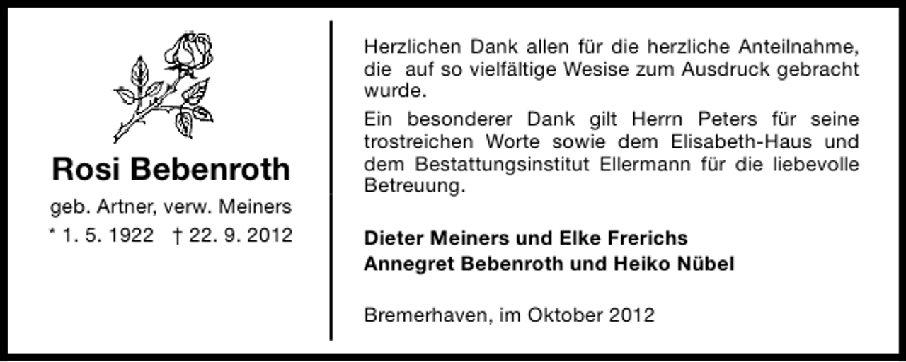 <p>Rosi Bebenroth<br />geb. Artner, verw. Meiners<br />* 1. 5. 1922 † 22. 9. 2012</p><p>Herzlichen Dank allen für die herzliche Anteilnahme,<br />die auf so vielfältige Wesise zum Ausdruck gebracht<br />wurde.<br />Ein besonderer Dank gilt Herrn Peters für seine<br />trostreichen Worte sowie dem Elisabeth-Haus und<br />dem Bestattungsinstitut Ellermann für die liebevolle<br />Betreuung.<br />Dieter Meiners und Elke Frerichs<br />Annegret Bebenroth und Heiko Nübel<br />Bremerhaven, im Oktober 2012</p>