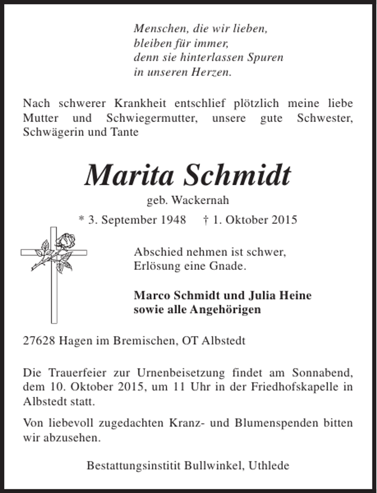 <p>Menschen, die wir lieben,<br />bleiben für immer,<br />denn sie hinterlassen Spuren<br />in unseren Herzen.<br />Nach schwerer Krankheit entschlief plötzlich meine liebe<br />Mutter und Schwiegermutter, unsere gute Schwester,<br />Schwägerin und Tante</p><p>Marita Schmidt<br />geb. Wackernah</p><p>* 3. September 1948</p><p>† 1. Oktober 2015</p><p>Abschied nehmen ist schwer,<br />Erlösung eine Gnade.<br />Marco Schmidt und Julia Heine<br />sowie alle Angehörigen<br />27628 Hagen im Bremischen, OT Albstedt<br />Die Trauerfeier zur Urnenbeisetzung findet am Sonnabend,<br />dem 10. Oktober 2015, um 11 Uhr in der Friedhofskapelle in<br />Albstedt statt.<br />Von liebevoll zugedachten Kranz- und Blumenspenden bitten<br />wir abzusehen.<br />Bestattungsinstitit Bullwinkel, Uthlede</p>