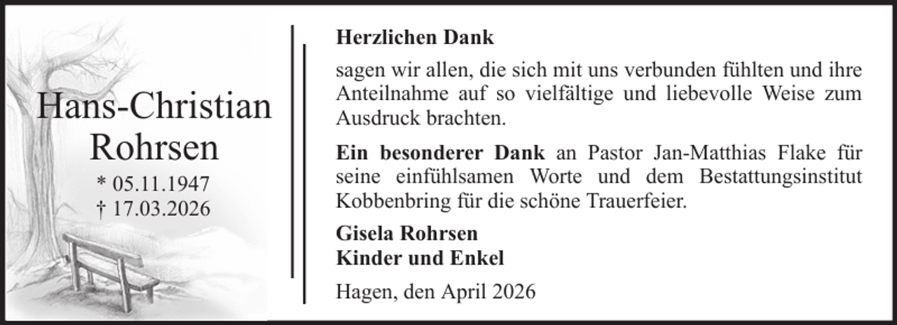 <p>Hans-Christian<br />Rohrsen<br />* 05.11.1947<br />† 17.03.2026</p><p>Herzlichen Dank<br />sagen wir allen, die sich mit uns verbunden fühlten und ihre<br />Anteilnahme auf so vielfältige und liebevolle Weise zum<br />Ausdruck brachten.<br />Ein besonderer Dank an Pastor Jan-Matthias Flake für<br />seine einfühlsamen Worte und dem Bestattungsinstitut<br />Kobbenbring für die schöne Trauerfeier.<br />Gisela Rohrsen<br />Kinder und Enkel<br />Hagen, den April 2026</p>