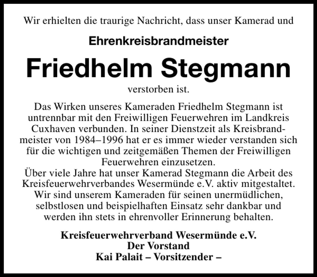 <p>Wir erhielten die traurige Nachricht, dass unser Kamerad und</p><p>Ehrenkreisbrandmeister</p><p>Friedhelm Stegmann<br />verstorben ist.</p><p>Das Wirken unseres Kameraden Friedhelm Stegmann ist<br />untrennbar mit den Freiwilligen Feuerwehren im Landkreis<br />Cuxhaven verbunden. In seiner Dienstzeit als Kreisbrandmeister von 1984–1996 hat er es immer wieder verstanden sich<br />für die wichtigen und zeitgemäßen Themen der Freiwilligen<br />Feuerwehren einzusetzen.<br />Über viele Jahre hat unser Kamerad Stegmann die Arbeit des<br />Kreisfeuerwehrverbandes Wesermünde e.V. aktiv mitgestaltet.<br />Wir sind unserem Kameraden für seinen unermüdlichen,<br />selbstlosen und beispielhaften Einsatz sehr dankbar und<br />werden ihn stets in ehrenvoller Erinnerung behalten.<br />Kreisfeuerwehrverband Wesermünde e.V.<br />Der Vorstand<br />Kai Palait – Vorsitzender –</p>