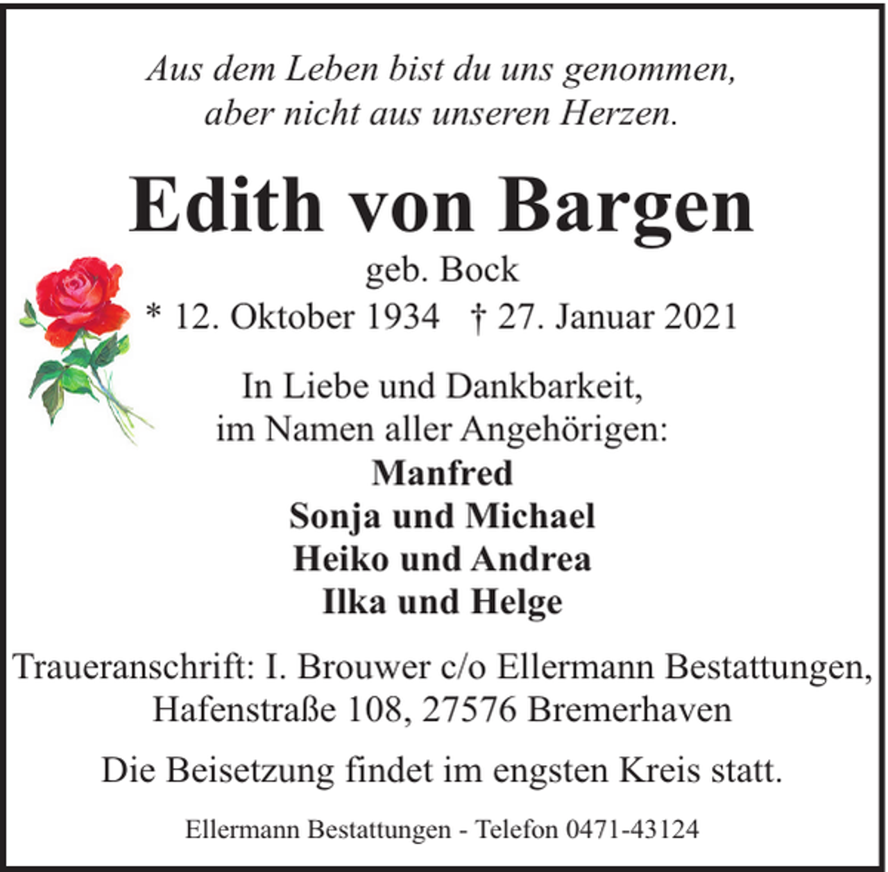 <p>Aus dem Leben bist du uns genommen,<br />aber nicht aus unseren Herzen.</p><p>Edith von Bargen<br />geb. Bock<br />* 12. Oktober 1934 † 27. Januar 2021<br />In Liebe und Dankbarkeit,<br />im Namen aller Angehörigen:<br />Manfred<br />Sonja und Michael<br />Heiko und Andrea<br />Ilka und Helge<br />Traueranschrift: I. Brouwer c/o Ellermann Bestattungen,<br />Hafenstraße 108, 27576 Bremerhaven<br />Die Beisetzung findet im engsten Kreis statt.<br />Ellermann Bestattungen - Telefon 0471-43124</p>