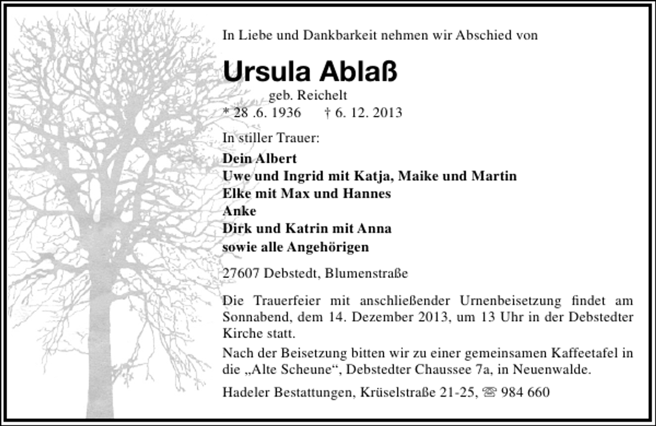 <p>In Liebe und Dankbarkeit nehmen wir Abschied von</p><p>Ursula Ablaß</p><p>geb. Reichelt<br />* 28 .6. 1936 † 6. 12. 2013<br />In stiller Trauer:<br />Dein Albert<br />Uwe und Ingrid mit Katja, Maike und Martin<br />Elke mit Max und Hannes<br />Anke<br />Dirk und Katrin mit Anna<br />sowie alle Angehörigen<br />27607 Debstedt, Blumenstraße<br />Die Trauerfeier mit anschließender Urnenbeisetzung ﬁndet am<br />Sonnabend, dem 14. Dezember 2013, um 13 Uhr in der Debstedter<br />Kirche statt.<br />Nach der Beisetzung bitten wir zu einer gemeinsamen Kaffeetafel in<br />die „Alte Scheune“, Debstedter Chaussee 7a, in Neuenwalde.<br />Hadeler Bestattungen, Krüselstraße 21-25,  984 660</p>