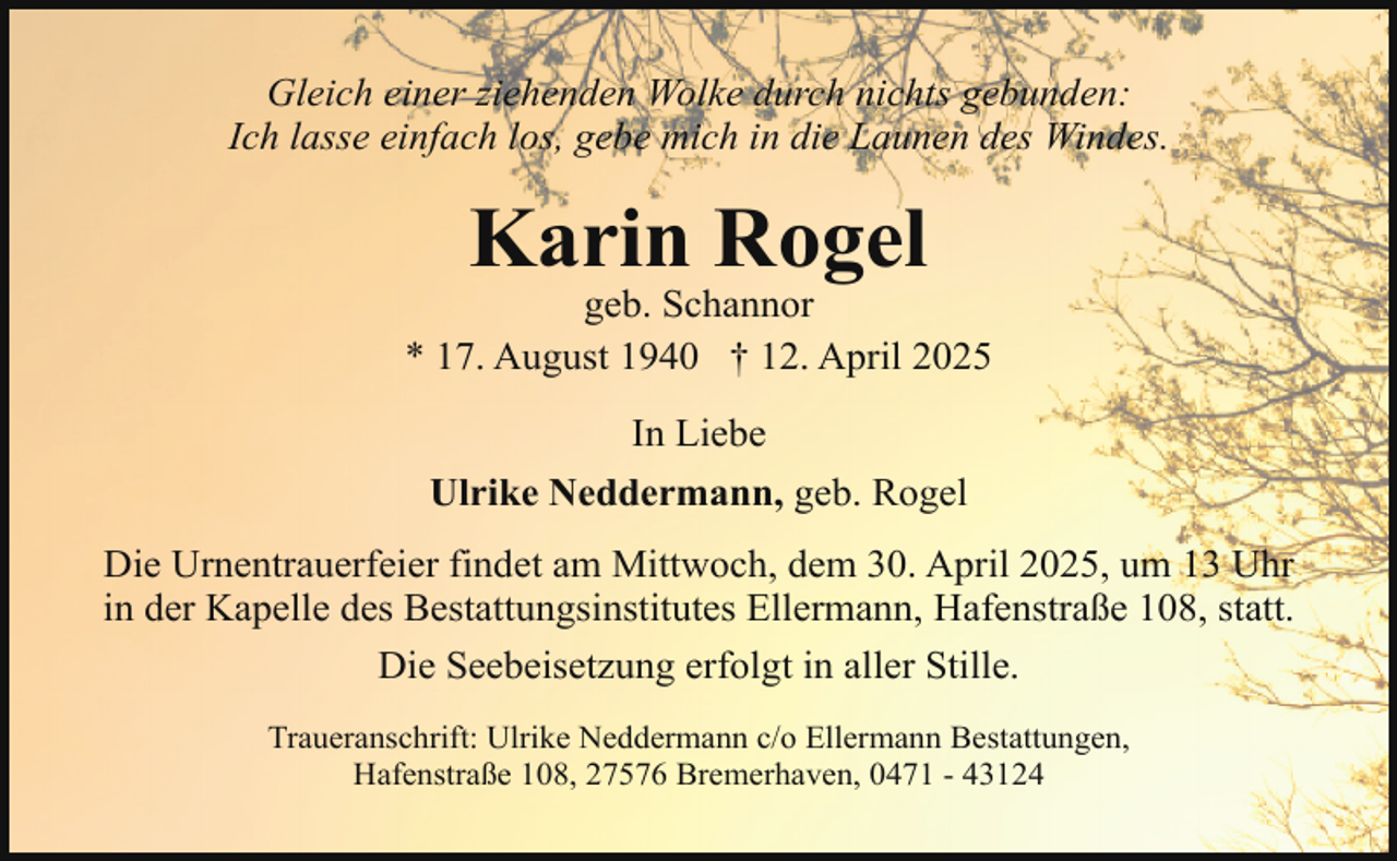 <p>Gleich einer ziehenden Wolke durch nichts gebunden:<br />Ich lasse einfach los, gebe mich in die Launen des Windes.</p><p>Karin Rogel</p><p>geb. Schannor<br />* 17. August 1940 † 12. April 2025<br />In Liebe<br />Ulrike Neddermann, geb. Rogel<br />Die Urnentrauerfeier findet am Mittwoch, dem 30. April 2025, um 13 Uhr<br />in der Kapelle des Bestattungsinstitutes Ellermann, Hafenstraße 108, statt.<br />Die Seebeisetzung erfolgt in aller Stille.<br />Traueranschrift: Ulrike Neddermann c/o Ellermann Bestattungen,<br />Hafenstraße 108, 27576 Bremerhaven, 0471 - 43124</p>