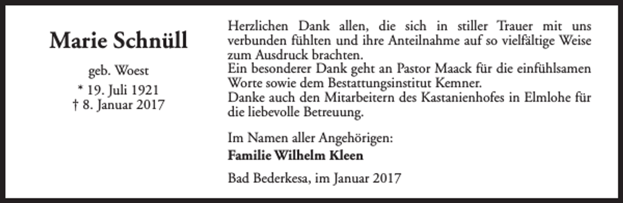 <p>Marie Schnüll<br />geb. Woest<br />* 19. Juli 1921<br />† 8. Januar 2017</p><p>Herzlichen Dank allen, die sich in stiller Trauer mit uns<br />verbunden fühlten und ihre Anteilnahme auf so vielfältige Weise<br />zum Ausdruck brachten.<br />Ein besonderer Dank geht an Pastor Maack für die einfühlsamen<br />Worte sowie dem Bestattungsinstitut Kemner.<br />Danke auch den Mitarbeitern des Kastanienhofes in Elmlohe für<br />die liebevolle Betreuung.<br />Im Namen aller Angehörigen:<br />Familie Wilhelm Kleen<br />Bad Bederkesa, im Januar 2017</p>