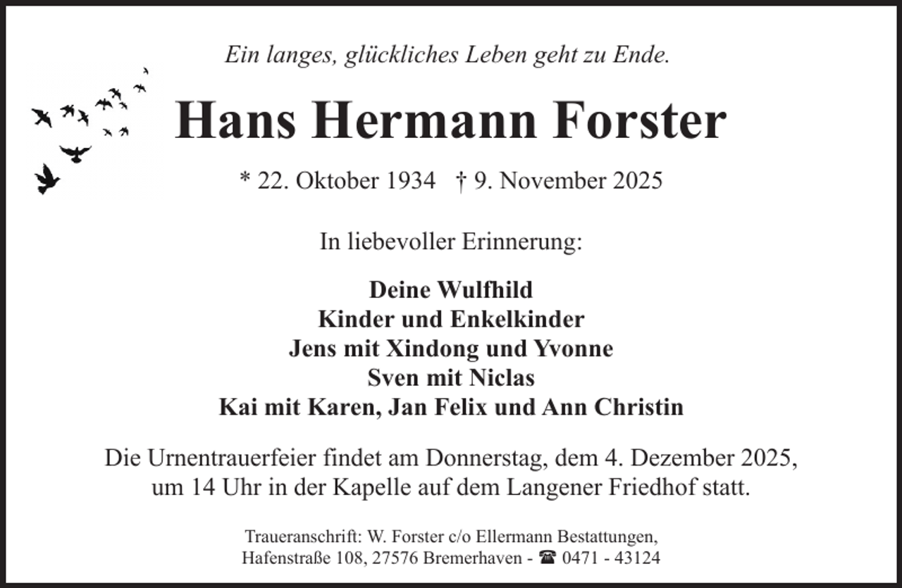 <p>Ein langes, glückliches Leben geht zu Ende.</p><p>Hans Hermann Forster<br />* 22. Oktober 1934 † 9. November 2025<br />In liebevoller Erinnerung:<br />Deine Wulfhild<br />Kinder und Enkelkinder<br />Jens mit Xindong und Yvonne<br />Sven mit Niclas<br />Kai mit Karen, Jan Felix und Ann Christin<br />Die Urnentrauerfeier findet am Donnerstag, dem 4. Dezember 2025,<br />um 14 Uhr in der Kapelle auf dem Langener Friedhof statt.<br />Traueranschrift: W. Forster c/o Ellermann Bestattungen,<br />Hafenstraße 108, 27576 Bremerhaven - ( 0471 - 43124</p>