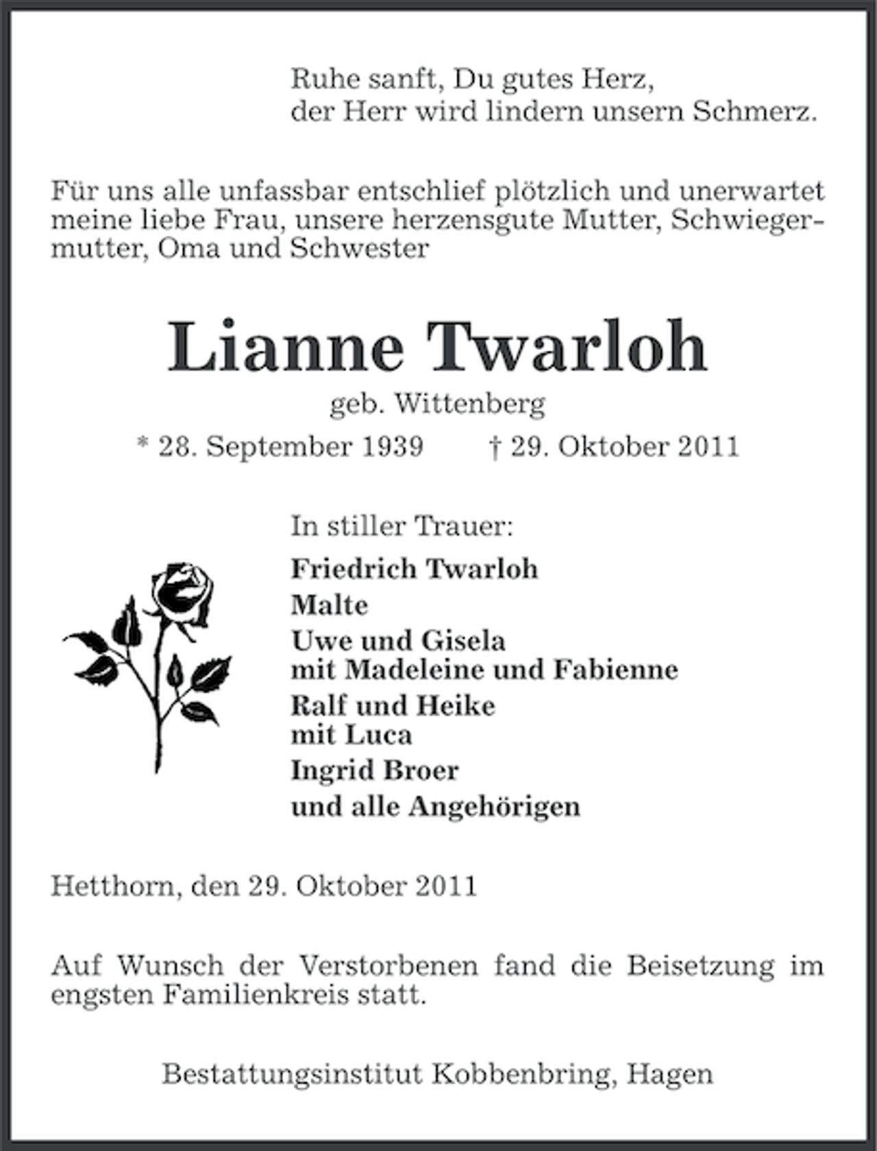 <p>Ruhe sanft, Du gutes Herz,<br />der Herr wird lindern unsern Schmerz.<br />Für uns alle unfassbar entschlief plötzlich und unerwartet<br />meine liebe Frau, unsere herzensgute Mutter, Schwiegermutter, Oma und Schwester</p><p>Lianne Twarloh<br />geb. Wittenberg<br />† 29. Oktober 2011</p><p>* 28. September 1939</p><p>In stiller Trauer:<br />Friedrich Twarloh<br />Malte<br />Uwe und Gisela<br />mit Madeleine und Fabienne<br />Ralf und Heike<br />mit Luca<br />Ingrid Broer<br />und alle Angehörigen<br />Hetthorn, den 29. Oktober 2011<br />Auf Wunsch der Verstorbenen fand die Beisetzung im<br />engsten Familienkreis statt.<br />Bestattungsinstitut Kobbenbring, Hagen</p>