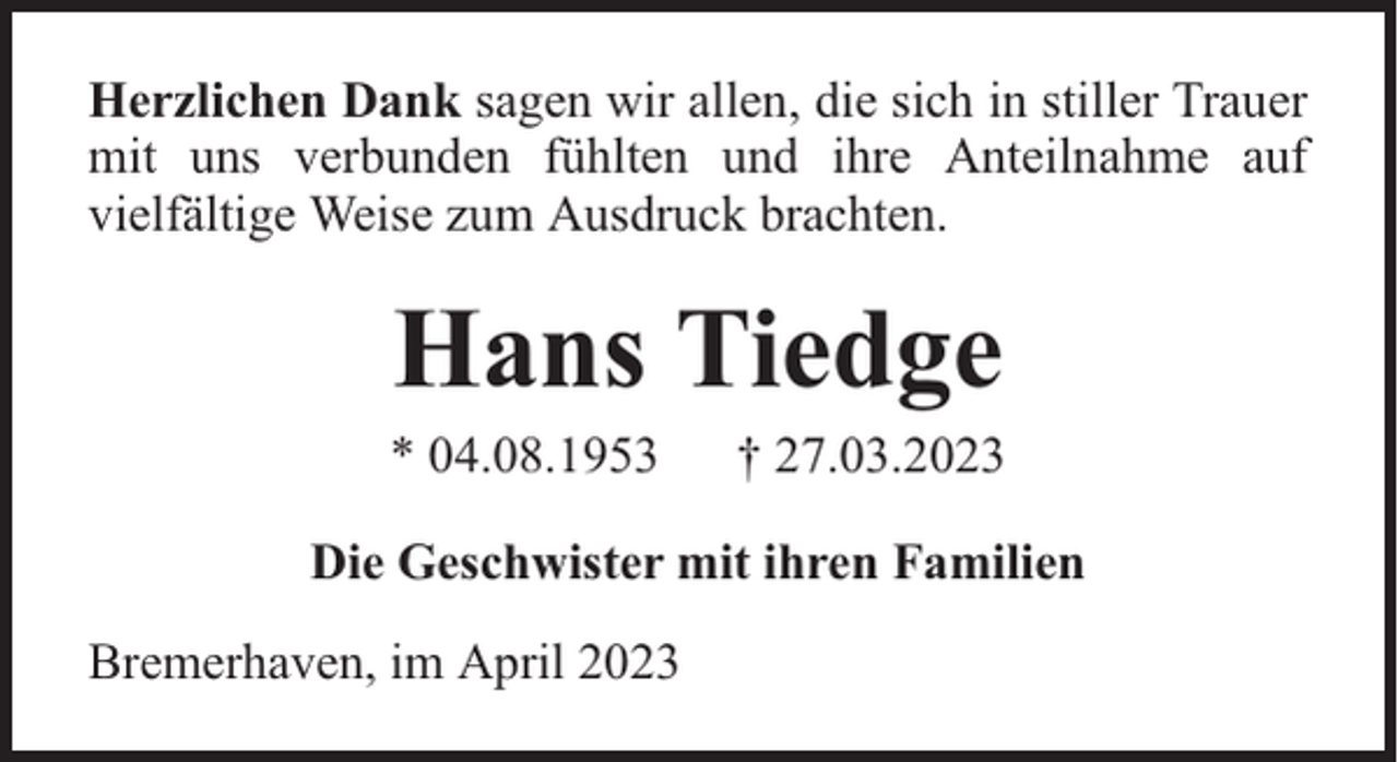 <p>Herzlichen Dank sagen wir allen, die sich in stiller Trauer<br />mit uns verbunden fühlten und ihre Anteilnahme auf<br />vielfältige Weise zum Ausdruck brachten.</p><p>Hans Tiedge</p><p>* 04.08.1953</p><p>† 27.03.2023</p><p>Die Geschwister mit ihren Familien<br />Bremerhaven, im April 2023</p>