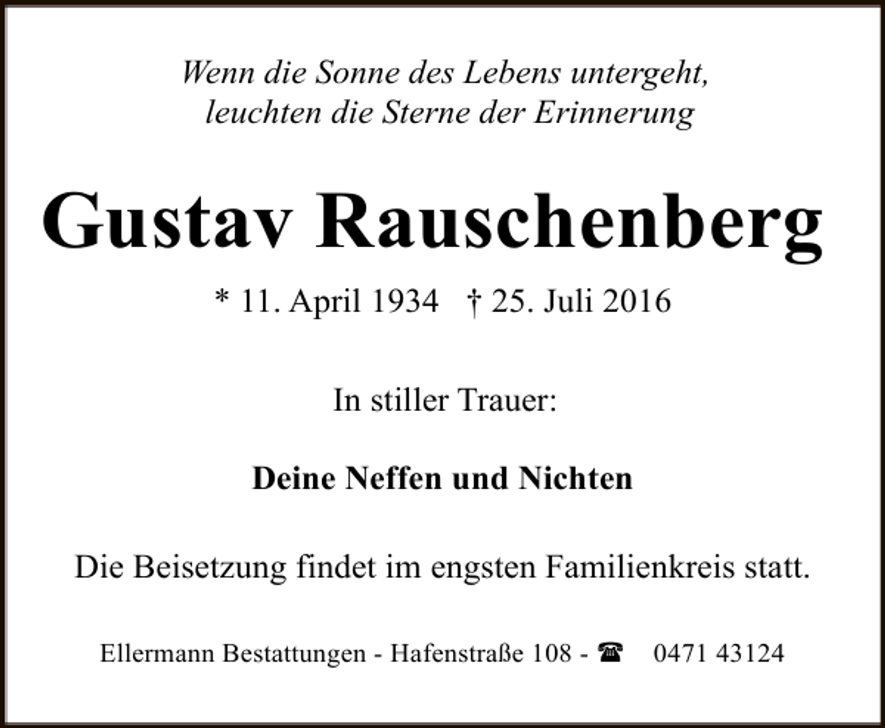 <p>Wenn die Sonne des Lebens untergeht,<br />leuchten die Sterne der Erinnerung</p><p>Gustav Rauschenberg<br />* 11. April 1934 † 25. Juli 2016<br />In stiller Trauer:<br />Deine Neffen und Nichten<br />Die Beisetzung findet im engsten Familienkreis statt.<br />Ellermann Bestattungen - Hafenstraße 108 - (</p><p>0471 43124</p>