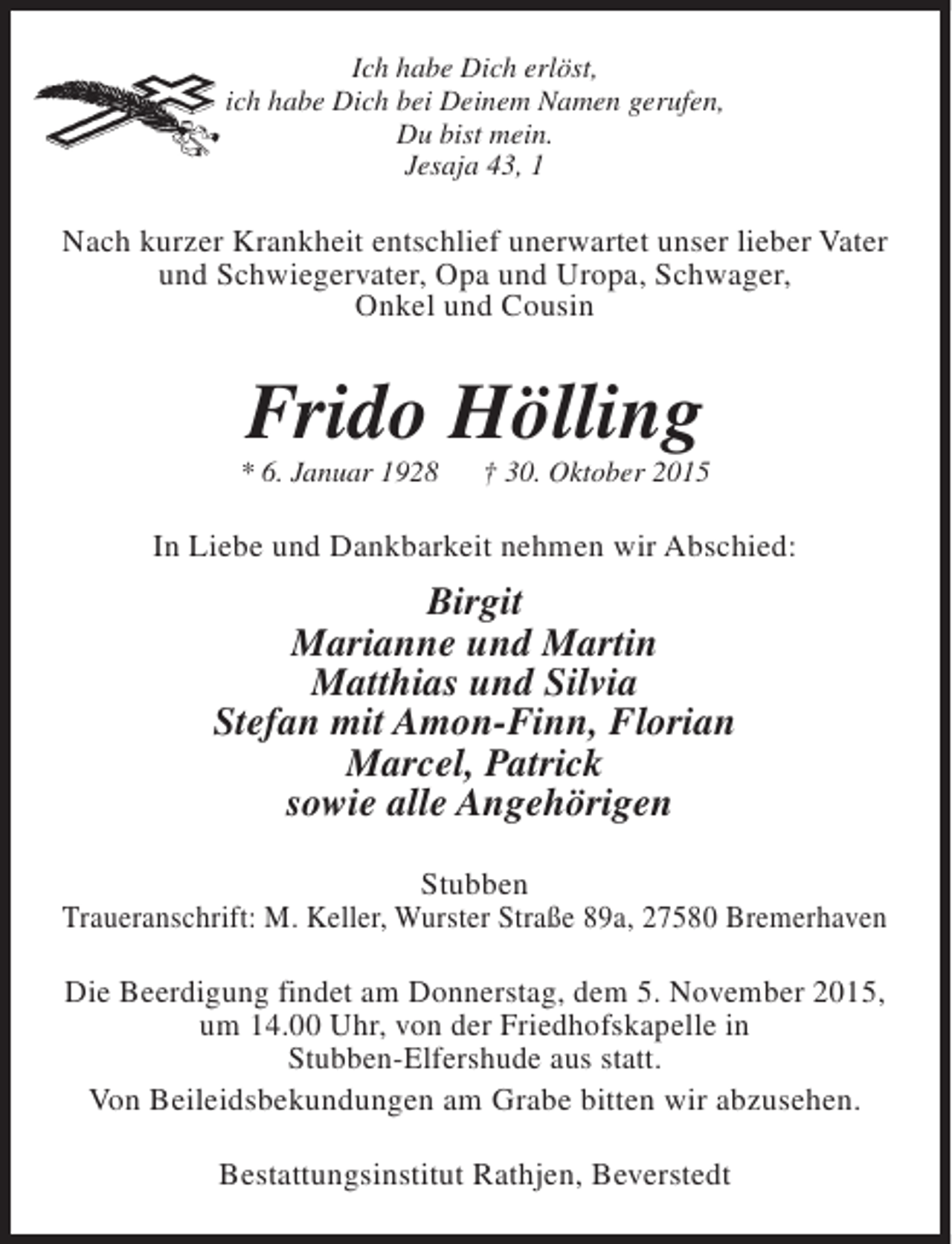 <p>Ich habe Dich erlöst,<br />ich habe Dich bei Deinem Namen gerufen,<br />Du bist mein.<br />Jesaja 43, 1</p><p>Nach kurzer Krankheit entschlief unerwartet unser lieber Vater<br />und Schwiegervater, Opa und Uropa, Schwager,<br />Onkel und Cousin</p><p>Frido Hölling</p><p>* 6. Januar 1928</p><p>† 30. Oktober 2015</p><p>In Liebe und Dankbarkeit nehmen wir Abschied:</p><p>Birgit<br />Marianne und Martin<br />Matthias und Silvia<br />Stefan mit Amon-Finn, Florian<br />Marcel, Patrick<br />sowie alle Angehörigen<br />Stubben<br />Traueranschrift: M. Keller, Wurster Straße 89a, 27580 Bremerhaven<br />Die Beerdigung findet am Donnerstag, dem 5. November 2015,<br />um 14.00 Uhr, von der Friedhofskapelle in<br />Stubben-Elfershude aus statt.<br />Von Beileidsbekundungen am Grabe bitten wir abzusehen.<br />Bestattungsinstitut Rathjen, Beverstedt</p>