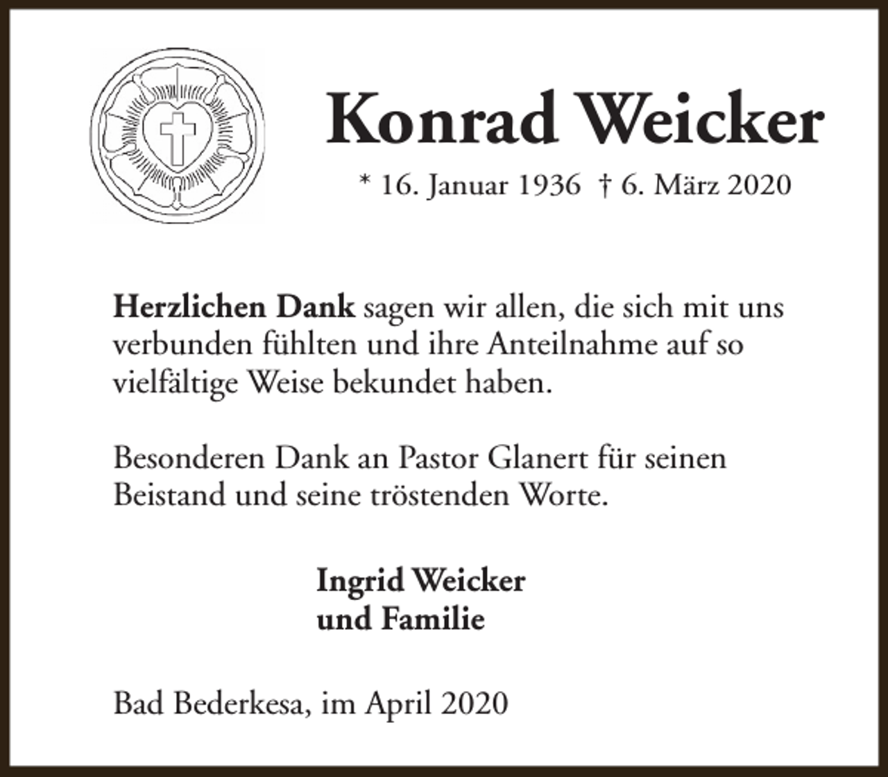<p>Konrad Weicker<br />* 16. Januar 1936 † 6. März 2020</p><p>Herzlichen Dank sagen wir allen, die sich mit uns<br />verbunden fühlten und ihre Anteilnahme auf so<br />vielfältige Weise bekundet haben.<br />Besonderen Dank an Pastor Glanert für seinen<br />Beistand und seine tröstenden Worte.<br />Ingrid Weicker<br />und Familie<br />Bad Bederkesa, im April 2020</p>