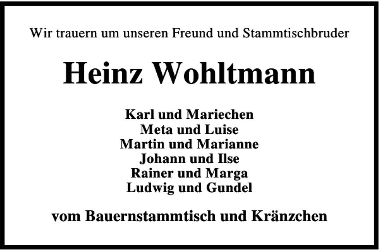 <p>Wir trauern um unseren Freund und Stammtischbruder</p><p>Heinz Wohltmann<br />Karl und Mariechen<br />Meta und Luise<br />Martin und Marianne<br />Johann und Ilse<br />Rainer und Marga<br />Ludwig und Gundel</p><p>vom Bauernstammtisch und Kränzchen</p>