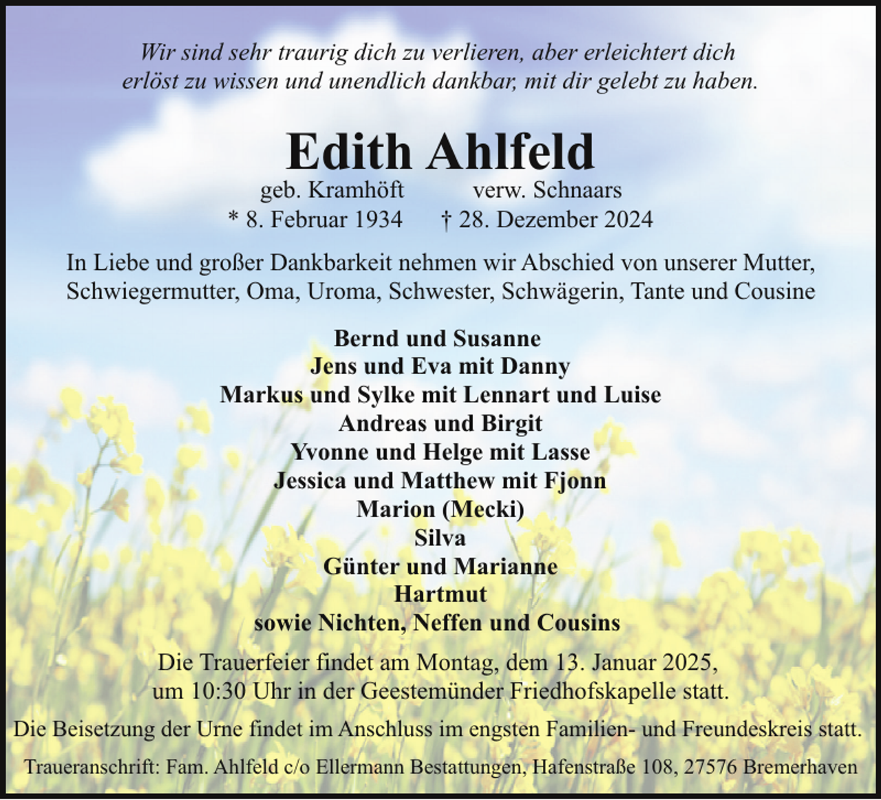 <p>Wir sind sehr traurig dich zu verlieren, aber erleichtert dich<br />erlöst zu wissen und unendlich dankbar, mit dir gelebt zu haben.</p><p>Edith Ahlfeld</p><p>geb. Kramhöft<br />* 8. Februar 1934</p><p>verw. Schnaars<br />† 28. Dezember 2024</p><p>In Liebe und großer Dankbarkeit nehmen wir Abschied von unserer Mutter,<br />Schwiegermutter, Oma, Uroma, Schwester, Schwägerin, Tante und Cousine<br />Bernd und Susanne<br />Jens und Eva mit Danny<br />Markus und Sylke mit Lennart und Luise<br />Andreas und Birgit<br />Yvonne und Helge mit Lasse<br />Jessica und Matthew mit Fjonn<br />Marion (Mecki)<br />Silva<br />Günter und Marianne<br />Hartmut<br />sowie Nichten, Neffen und Cousins<br />Die Trauerfeier findet am Montag, dem 13. Januar 2025,<br />um 10:30 Uhr in der Geestemünder Friedhofskapelle statt.<br />Die Beisetzung der Urne findet im Anschluss im engsten Familien- und Freundeskreis statt.<br />Traueranschrift: Fam. Ahlfeld c/o Ellermann Bestattungen, Hafenstraße 108, 27576 Bremerhaven</p>