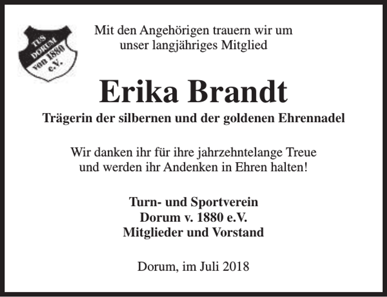 <p>Mit den Angehörigen trauern wir um<br />unser langjähriges Mitglied</p><p>Erika Brandt</p><p>Trägerin der silbernen und der goldenen Ehrennadel<br />Wir danken ihr für ihre jahrzehntelange Treue<br />und werden ihr Andenken in Ehren halten!<br />Turn- und Sportverein<br />Dorum v. 1880 e.V.<br />Mitglieder und Vorstand<br />Dorum, im Juli 2018</p>