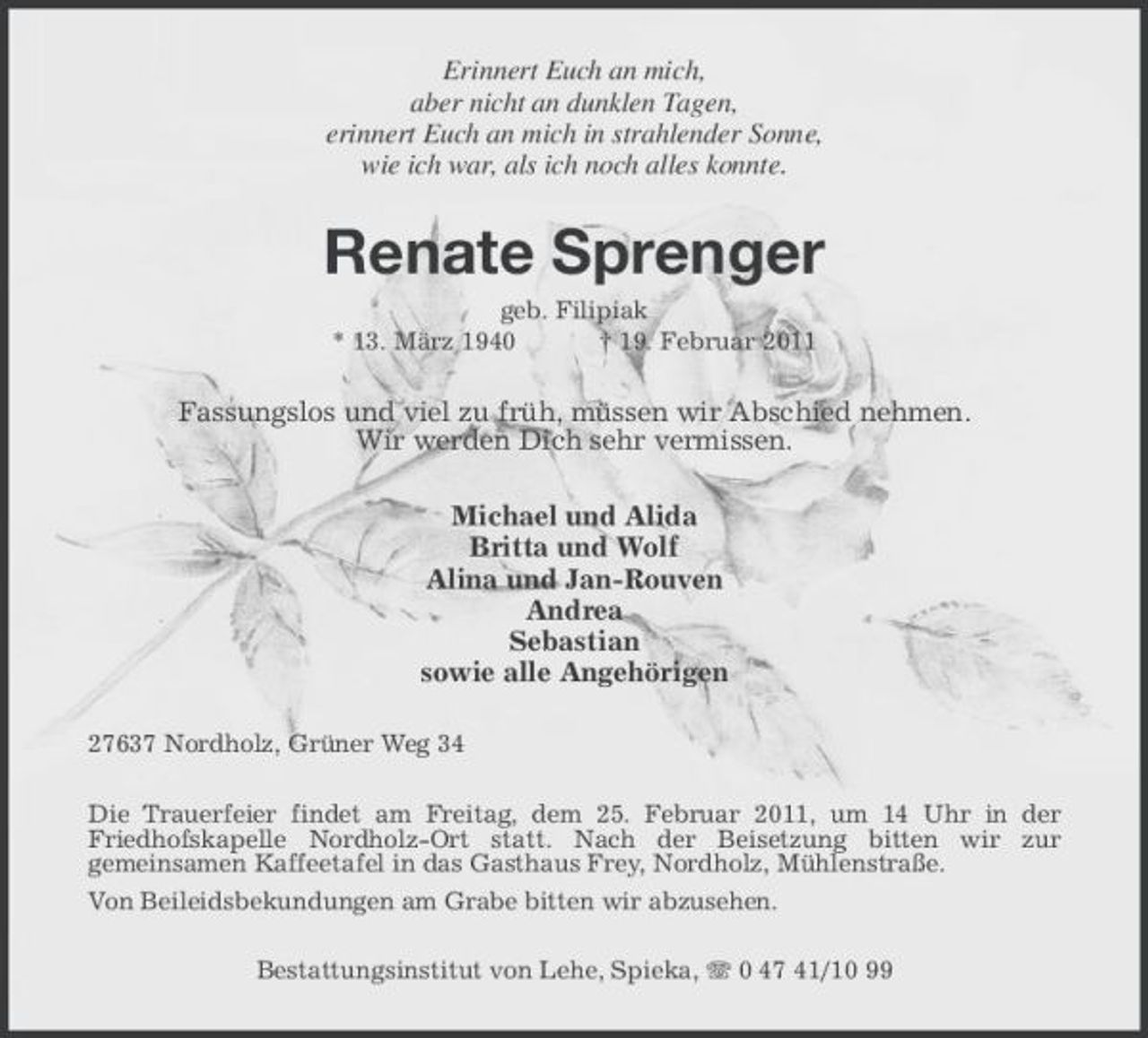 <p>Erinnert Euch an mich, aber nicht an dunklen Tagen, erinnert Euch an mich in strahlender Sonne, wie ich war, als ich noch alles konnte.</p><p>Renate Sprenger<br />geb. Filipiak * 13. März 1940 † 19. Februar 2011</p><p>Fassungslos und viel zu früh, müssen wir Abschied nehmen. Wir werden Dich sehr vermissen. Michael und Alida Britta und Wolf Alina und Jan-Rouven Andrea Sebastian sowie alle Angehörigen<br />27637 Nordholz, Grüner Weg 34 Die Trauerfeier findet am Freitag, dem 25. Februar 2011, um 14 Uhr in der Friedhofskapelle Nordholz-Ort statt. Nach der Beisetzung bitten wir zur gemeinsamen Kaffeetafel in das Gasthaus Frey, Nordholz, Mühlenstraße. Von Beileidsbekundungen am Grabe bitten wir abzusehen. Bestattungsinstitut von Lehe, Spieka, 0 47 41/10 99</p>