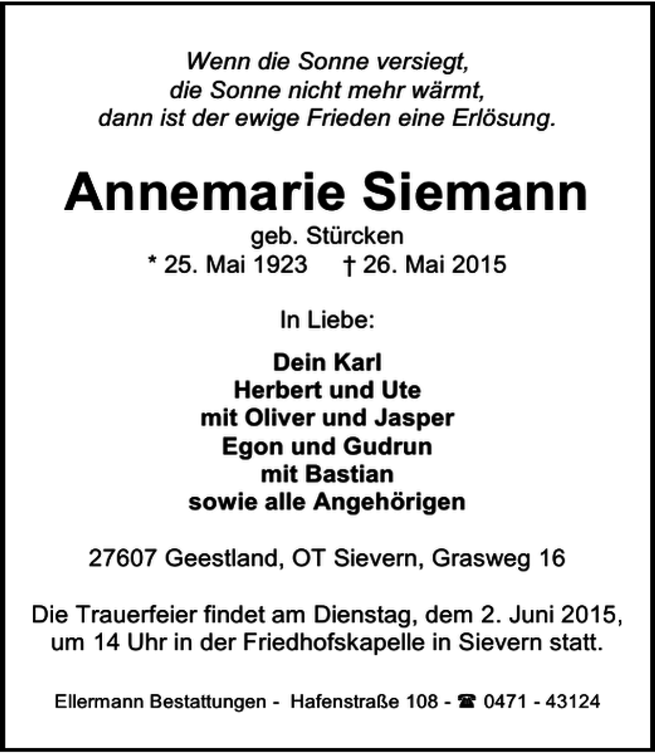 <p>Wenn die Sonne versiegt,<br />die Sonne nicht mehr wärmt,<br />dann ist der ewige Frieden eine Erlösung.</p><p>Annemarie Siemann<br />geb. Stürcken<br />* 25. Mai 1923 † 26. Mai 2015<br />In Liebe:<br />Dein Karl<br />Herbert und Ute<br />mit Oliver und Jasper<br />Egon und Gudrun<br />mit Bastian<br />sowie alle Angehörigen<br />27607 Geestland, OT Sievern, Grasweg 16<br />Die Trauerfeier findet am Dienstag, dem 2. Juni 2015,<br />um 14 Uhr in der Friedhofskapelle in Sievern statt.<br />Ellermann Bestattungen - Hafenstraße 108 -  0471 - 43124</p>